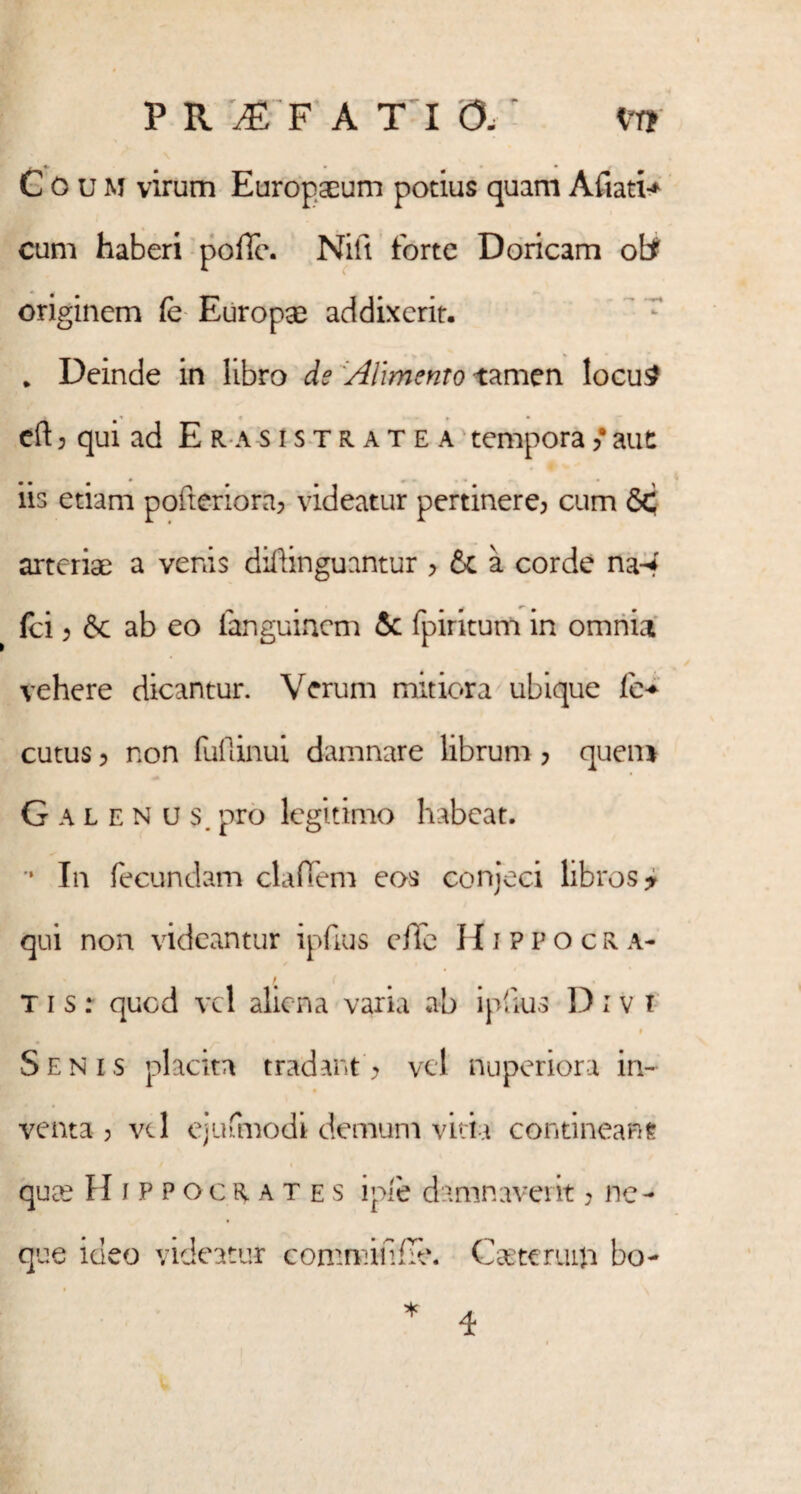 PR^F ATIO. <nr? Coum virum Europaeum potius quam Afiati* cum haberi pofTe. Nift forte Doricam originem fe Europae addixerit. * Deinde in libro de 'Alimento tamen locu£ eft ? qui ad Erasistratea temporafaut iis etiam pofteriora? videatur pertinere? cum <5c arteriae a venis diftinguantur > & a corde na-* fci ? & ab eo fanguinem & fpiritum in omnia vehere dicantur. Verum mitiora ubique fi> cutus ? non fufiinui damnare librum ? quem Galenus, pro legitimo habeat. In fecundam cladem eos conjeci libros ? qui non videantur ipfius effe Hippocra- T i s : quod vel aliena varia ab ipfius D : v i 9 Senis placita tradant ? vel nuperiora in¬ venta ? vi 1 ejufmodi demum vitia contineam quee Hippocrates ipie damnaverit ? ne¬ que ideo videatur comminfle. Cagteruiji bo- 4