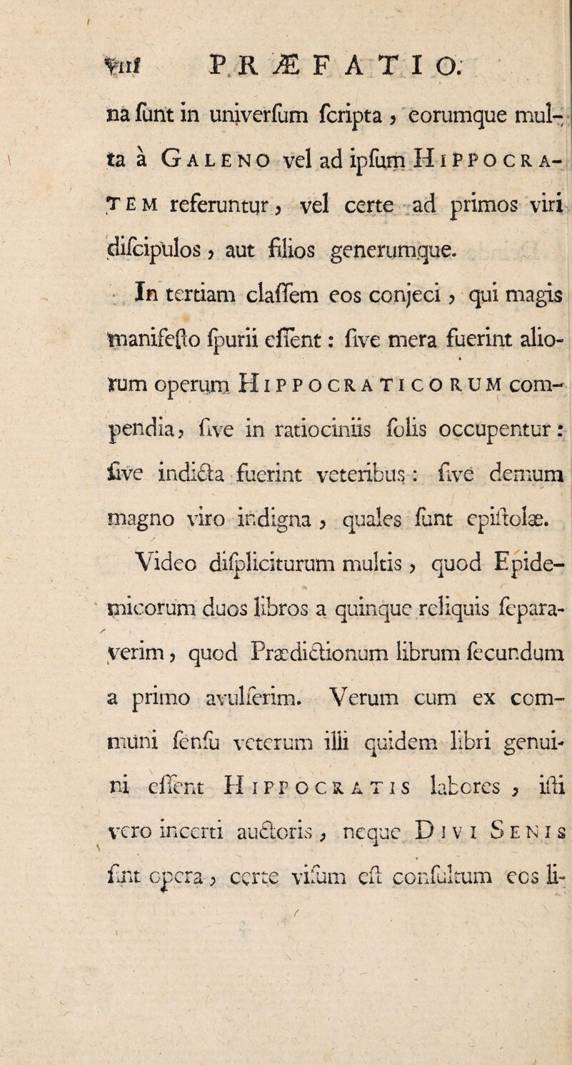 fctf P. R M F A T I O. na funt in univerfum fcripta > eorumque mul¬ ta a Galeno vel ad ipfum Hippocra¬ tem referuntur, vel certe ad primos viri difcipulos , aut filios generumque. In tertiam claffem eos conjeci > qui magis tnanifefto fpurii efient: five mera fuerint alio- rum operum Hippocraticorum com- pendia? five in ratiociniis folis occupentur: five indicta fuerint veteribus: five demum magno viro indigna > quales funt epiitofe. Video dilpliciturum multis > quod Epide¬ micorum duos libros a quinque reliquis fepara- yerim, quod Praedictionum librum fecundum a primo avulferim. Verum cum ex com¬ muni fenfu veterum ilii quidem libri genui¬ ni efient Hippocratis labores > ifti vero incerti auctoris, neauc D i v i Senis \ 1 fint opera; certe vifum cfi confultum ecs li-