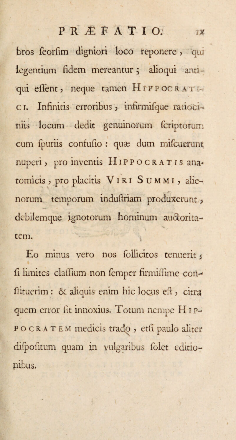 bros feorftm digniori loco reponere > qu legentium fidem mereantur j alioqui ana qui efifent j neque tamen Hippocrati- c r. Infinitis erroribus > infirmifque ratioci¬ niis locum dedit genuinorum feriptorum cum lpuriis confufio : quae dum mifcuerunt nuperi > pro inventis Hippocratis ana¬ tomicis ; pro placitis V i R i Summi, alie¬ norum temporum induftriam produxerunt > debilemque ignotorum hominum auotorita- - ^ f tem. Eo minus vero nos follicitos tenuerit * i fi limites clallium non femper firmiffime con-* fiitucrim : aliquis enim hic locus efi:; citra quem error fit innoxius. Totum nempe Hip¬ pocratem medicis trado > etfi paulo aliter diipofitum quam in vulgaribus folct editio¬ nibus.