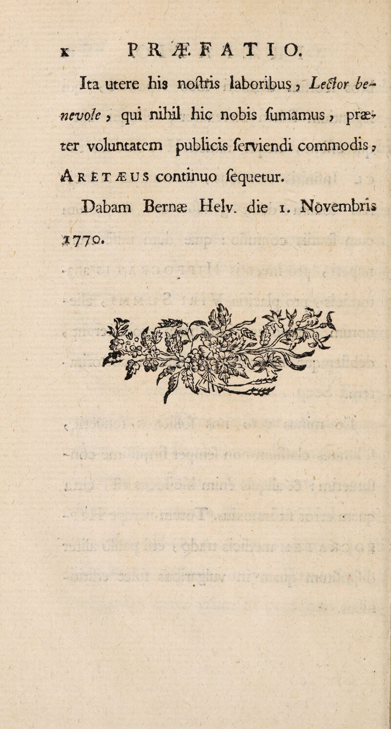 & PROFATI O. I ' / Ita utere his noftris laboribus ? Leflor be~ nevole, qui nihil hic nobis fumamus 7 prae^ ter voluntatem publicis ferviendi commodis ? Are t M u s continuo fequetur. Dabam Bernae Helv. die i. Novembris $77 o. ■