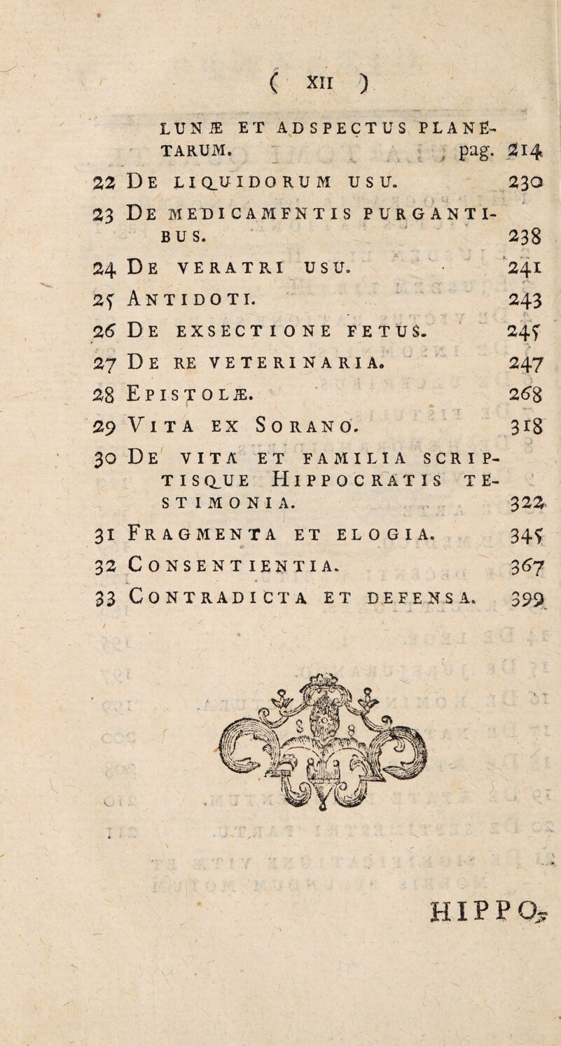 LUNiE ET ADSPECTUS PLANE¬ TARUM. pag. 214 22 De liq_uidorum usu. 230 23 De medicamfntis purganti¬ bus. 238 24 De veratri usu. 241 „ x, ..... - /**. 2*) Antidoti. 243 , - . - =■ - r% 26 D E EXSECTIONE FETUS. 24f 27 De RE veterinaria, 247 28 EpISTOLJE. 26g I e 29 V I T A EX S 0 R AN O. 3 XS 30 De VITA ET FAMILIA SCRIP- t i s au e Hippocratis te¬ stimonia. 322 31 Fragmenta et elogia. 34^ «f - K 32 Consentientia. 367 33 Contradicta et defensa. 399 t ^ / c ' / if v. < ; hippq?