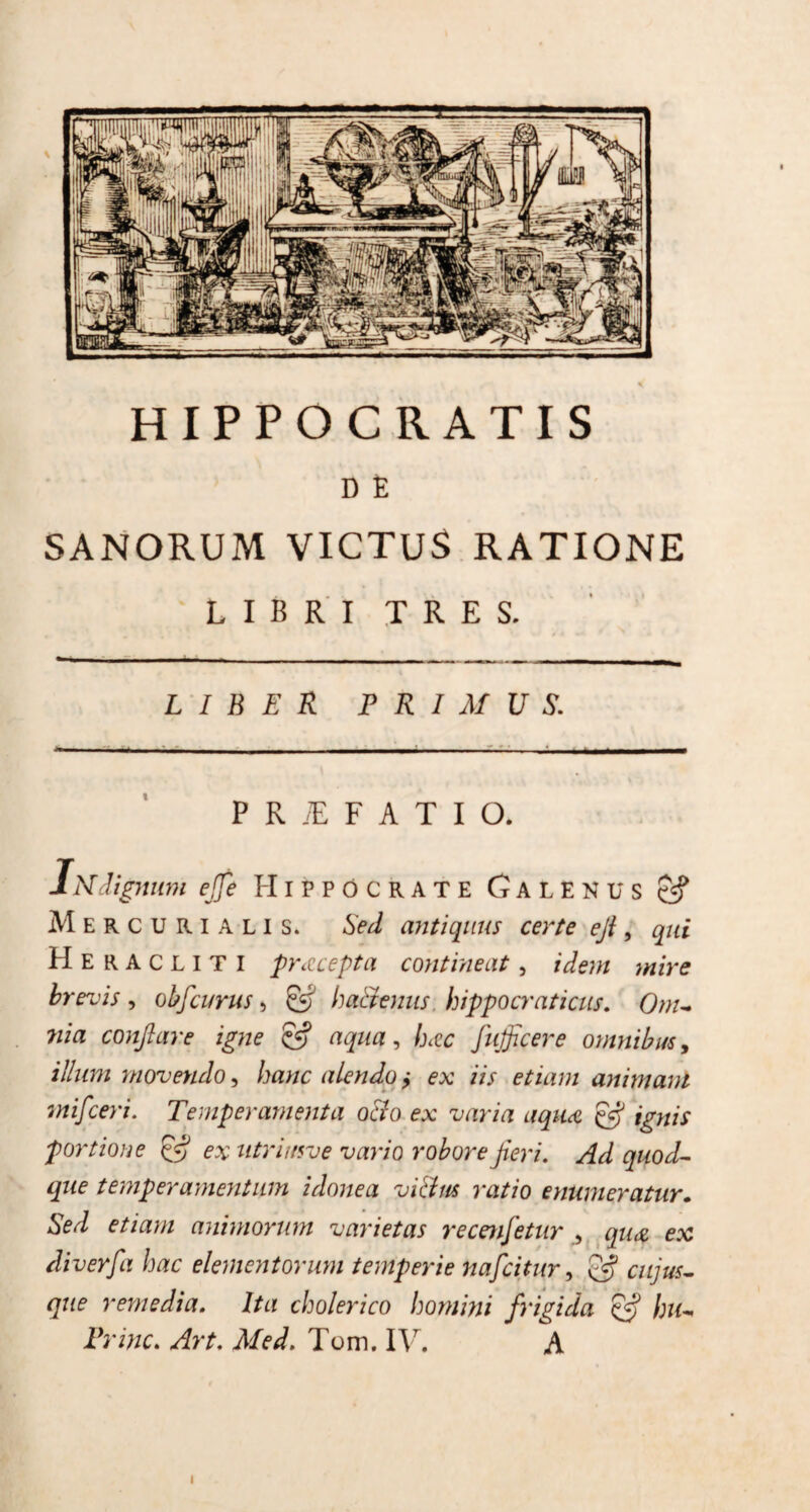 HIPPOCRATIS D E SANORUM VICTUS RATIONE LIBRI TRES. LIBER PRIMUS. P R E F A T I O* IN dignum ejje Hippocrate Galenus Mercurialis. Sed antiquus certe eji, qui Heracliti pracepta contineat, idem mire brevis , oh f eurus, & ha&enus hippo craticus. Om¬ nia conflare igne & aqua, Imc fufficere omnibus, illum movendo, hanc alendo ? ex iis etiam animam mifceri. Temperamenta odio ex varia aqiu & ignis portione & ex utri i uve vario robore fieri. Ad quod¬ que temperamentum idonea vi&us ratio enumeratur. Sed etiam animorum varietas recenfletur , qu<z ex di ver fla hac elementorum temperie nafeitur, & cujus- que remedia. Ita cholerico homini frigida & hu- Prine. Art. Med. Tum. IV. A