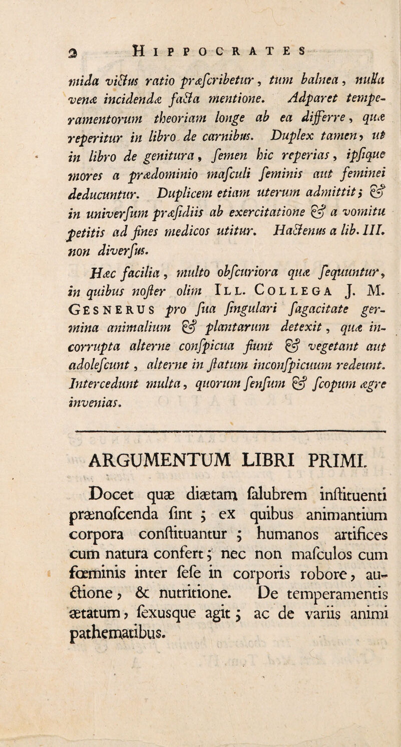 tnida vi&us ratio prafcribetur, tum balnea , nulla vena incidenda fatta mentione. Adparet tempe¬ ramentorum theoriam longe ab ea differre, qua reperitur in libro de carnibus. Duplex tamen > i# /i£ro genitura, femen fezc reperias, ipfique mores a pradominio mafculi feminis aut feminei deducuntur. Duplicem etiam ut enim admittit; & in univerfum prafidiis ab exercitatione & a vomitu petitis ad fines medicos utitur. Ha&enus a lib. IIL non diverfus. Hac facilia , obfcuriora qua fequuntur, iw quibus nofier olim IL L. Collega J. M. GesNERUS pro fua fmgulari fagacitate ger¬ mina animalium & plantarum detexit, iw- corrupta alterne confpicua fiunt & vegetant aut adolefcunt, alterne in flatum inconfpicuum redeunt. Intercedunt multa, quorum fenfum & fcopum agre invenias. ARGUMENTUM LIBRI PRIML Docet quae diaetam falubrem inftituenti praenofeenda fint ; ex quibus animantium corpora conftituantur ; humanos artifices cum natura confert; nec non mafculos cum foeminis inter fefe in corporis robore, au- ftione, & nutritione. De temperamentis aetatum, fexusque agit; ac de variis animi pathemadbus.