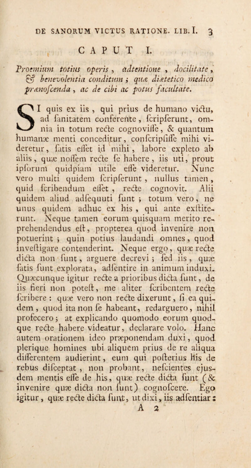 CAPUT I. Proemium totius operis , attentione , docilitate, 5=? benevolentia conditum $ qua;, dietetico medico franofcenda , ac de cibi ac potus facultate. SI quis ex iis , qui prius de humano vidu, ad fanitatem conferente, fcripferunt, om¬ nia in totum rede cognoviife, & quantum humanae menti conceditur, confcripfille mihi vi¬ deretur, fatis eflet id 'mihi, labore expleto ab aliis, quae nodem rede fe habere, iis uti, prout ipforum quidpiam utile ede videretur. Nunc vero multi quidem fcripferunt, nullus tamen, quid fcribendum eifet , rede cognovit. Alii quidem aliud adfequuti funt i totum vero, ne unus quidem adhuc ex his , qui ante extlite- runt. Neque tamen eorum quisquam merito re¬ prehendendus elf, propterea quod invenire non potuerint i quin potius laudandi omnes , quod invcftigarc contenderint. Neque ergo, quae rede dida non funt, arguere decrevi; fed iis , quae fatis funt explorata, adfentire in animum induxi. Quaecunque igitur rede a prioribusdida funt, de iis fieri non poteft, me aliter fcribentem recle fcribere : quae vero non rede dixerunt, fi ea qui¬ dem , quod ita non fe habeant, redarguero, nihil profecero; at explicando quomodo eorum quod¬ que rede habere videatur, declarare volo. Hanc autem orationem ideo praeponendam duxi, quod plerique homines ubi aliquem prius de re aliqua differentem audierint, eum qui pollerius his de rebus difceptat , non probant, nefcientes ejus¬ dem mentis effe de his, quae rede dida funt (8c invenire quae dida non funt) cognofcere. Ego igitur, quae rede dida funt, ut dixi, iis adfentiar :