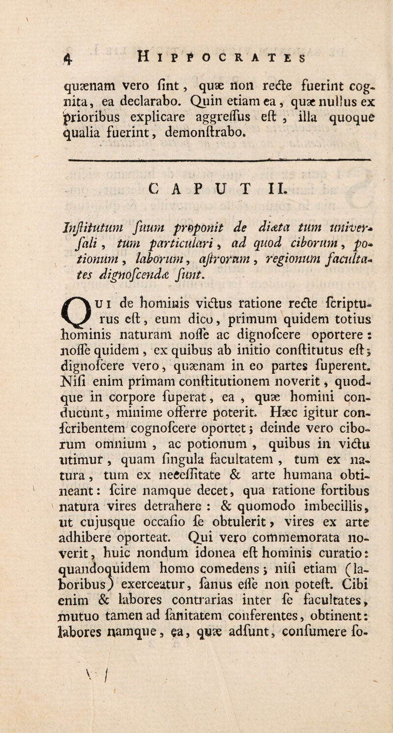 quinam vero fint, quae non redte fuerint cog¬ nita, ea declarabo. Quin etiam ea, quse nullus ex prioribus explicare aggrelfus eft , illa quoque qualia fuerint, demonftrabo. CAPUT II. Injlitutum filum proponit de di At a tum tiniver* fali, tum particulari, ad quod ciborum, po* tionum , laborum, ajirornm , regionum faculta* tes dignofcendA funt. Oui de hominis vidtus ratione redte fcriptu- rus eft, eum dico, primum quidem totius hominis naturam lioffe ac dignofcere oportere : noffe quidem, ex quibus ab initio conftitutus eft 3 dignofcere vero, quaenam in eo partes fuperent. Nifi enim primam conftitutionem noverit * quod¬ que in corpore fuperat, ea * quae homini con¬ ducunt, minime offerre poterit Haec igitur con- fcribentem cognofcere oportet 3 deinde vero cibo¬ rum omnium , ac potionum , quibus in vidtu utimur , quam lingula facultatem , tum ex na¬ tura , tum ex neeeftitate & arte humana obti¬ neant : fcire namque decet, qua ratione fortibus natura vires detrahere : & quomodo imbecillis, ut cujusque occafio fe obtulerit > vires ex arte adhibere oporteat. Qui vero commemorata no¬ verit ? huic nondum idonea eft hominis curatio s quandoquidem homo comedens 3 nili etiam (la¬ boribus) exerceatur, fanus effe non poteft. Cibi enim & labores contrarias inter fe facultates, mutuo tamen ad fanitatem conferentes, obtinent: labores namque, ea, qu?e adfunt, confumere fo- V /