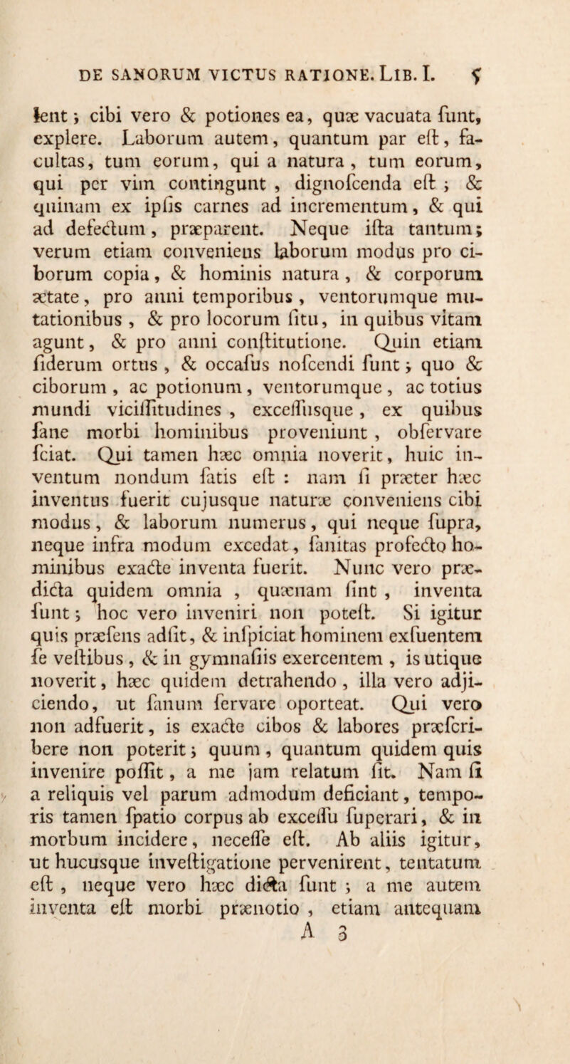 lent i cibi vero & potiones ea, qux vacuata funt, explere. Laborum autem, quantum par eft;, fa¬ cultas, tum eorum, qui a natura, tum eorum, qui per vim contingunt , dignofeenda eft i & quinam ex ipfis carnes ad incrementum, & qui ad defedum, praeparent. Neque ifta tantum; verum etiam conveniens laborum modus pro ci¬ borum copia, & hominis natura , & corporum aetate, pro anni temporibus , ventorumque mu¬ tationibus , & pro locorum litu, in quibus vitam agunt, & pro anni constitutione. Quin etiam fiderum ortus , & occafus nofcendi funt; quo & ciborum , ac potionum, ventorumque , ac totius mundi vicillitudines , cxcelfusque, ex quibus fane morbi hominibus proveniunt , obfervare fciat. Qui tamen haec omnia noverit, huic in¬ ventum nondum fatis elf : nam fi prxter hxc inventus fuerit cujusque naturae conveniens cibi modus, & laborum numerus, qui neque fupra, neque infra modum excedat, fanitas profedo ho¬ minibus exade inventa fuerit. Nunc vero prx- dida quidem omnia , quxnam (int , inventa funt; hoc vero inveniri non poteft. Si igitur quis prxfens adiit, & inlpiciat hominem exfuentem fe vehibus , & in gymnafiis exercentem , is utique noverit, hxc quidem detrahendo , illa vero adji¬ ciendo, ut fanum fervare oporteat. Qui vero non adfuerit, is exade cibos & labores prxfcri- bere non poterit; quum , quantum quidem quis invenire pofiit, a me jam relatum fit. Nam fii a reliquis vel parum admodum deficiant, tempo¬ ris tamen fpatio corpus ab excelfu fuperari, & in morbum incidere, necefle eft. Ab aliis igitur, ut hucusque inveftigatione pervenirent, tentatum eft , neque vero hxc di&a funt ; a me autem inventa eft; morbi prxnotio , etiam antequam