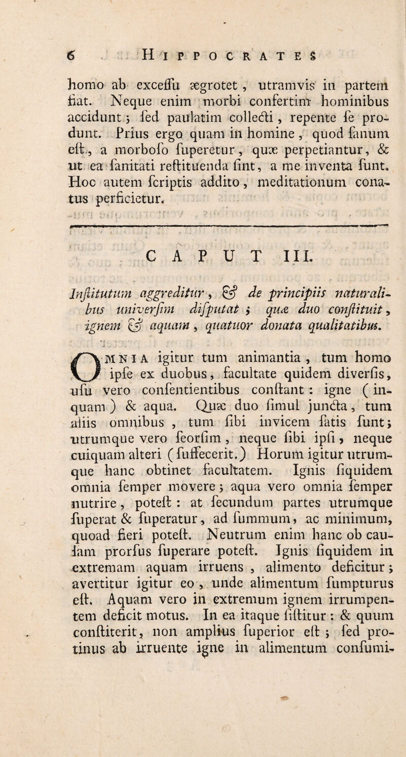 homo ab exceifu aegrotet, utramvis in partem fiat. Neque enim morbi confertim hominibus accidunt 5 fed paulatim colledti, repente fe pro¬ dunt. Prius ergo quam in homine , quod fanum eft.-, a morbofo fuperetur, quee perpetiantur, & ut ea fanitati reftituenda fint, a me inventa firnt. Hoc autem fcriptis addito, meditationum cona¬ tus perficietur. £ ■ t . • ‘- < K ■ ' • r- ■ ' CAPUT III. Infiitutum aggreditur, £5? de principiis naturali¬ bus univerfim difputat j qu<& duo conjlituit, ignem 'iS aquam, quatuor donata qualitatibus. • * *f. V ■■■ * Ji , . - OMNIA igitur tum animantia, tum homo ipfe ex duobus, facultate quidem diverfis, ufu vero confentientibus confiant : igne (in¬ quam ) & aqua. Quae duo fimul jun&a, tum aliis omnibus , tum fibi invicem fatis funt; utrumque vero feorfiin , neque fibi ipfi, neque cuiquam alteri ( fuffecerit.) Horum igitur utrum¬ que hanc obtinet facultatem. Ignis fiquidem omnia femper movere; aqua vero omnia femper nutrire, potefi : at fecundum partes utrumque fuperat & fuperatur, adfummum, ac minimum, quoad fieri potefi. Neutrum enim hanc ob cau¬ dam prorfus fuperare potefi. Ignis fiquidem in extremam aquam irruens , alimento deficitur; avertitur igitur eo , unde alimentum fumpturus eft. Aquam vero in extremum ignem irrumpen¬ tem deficit motus. In ea itaque fiftitur : & quum conftiterit, non amplius fuperior eft ; fed pro¬ tinus ab irruente igne in alimentum confumi-