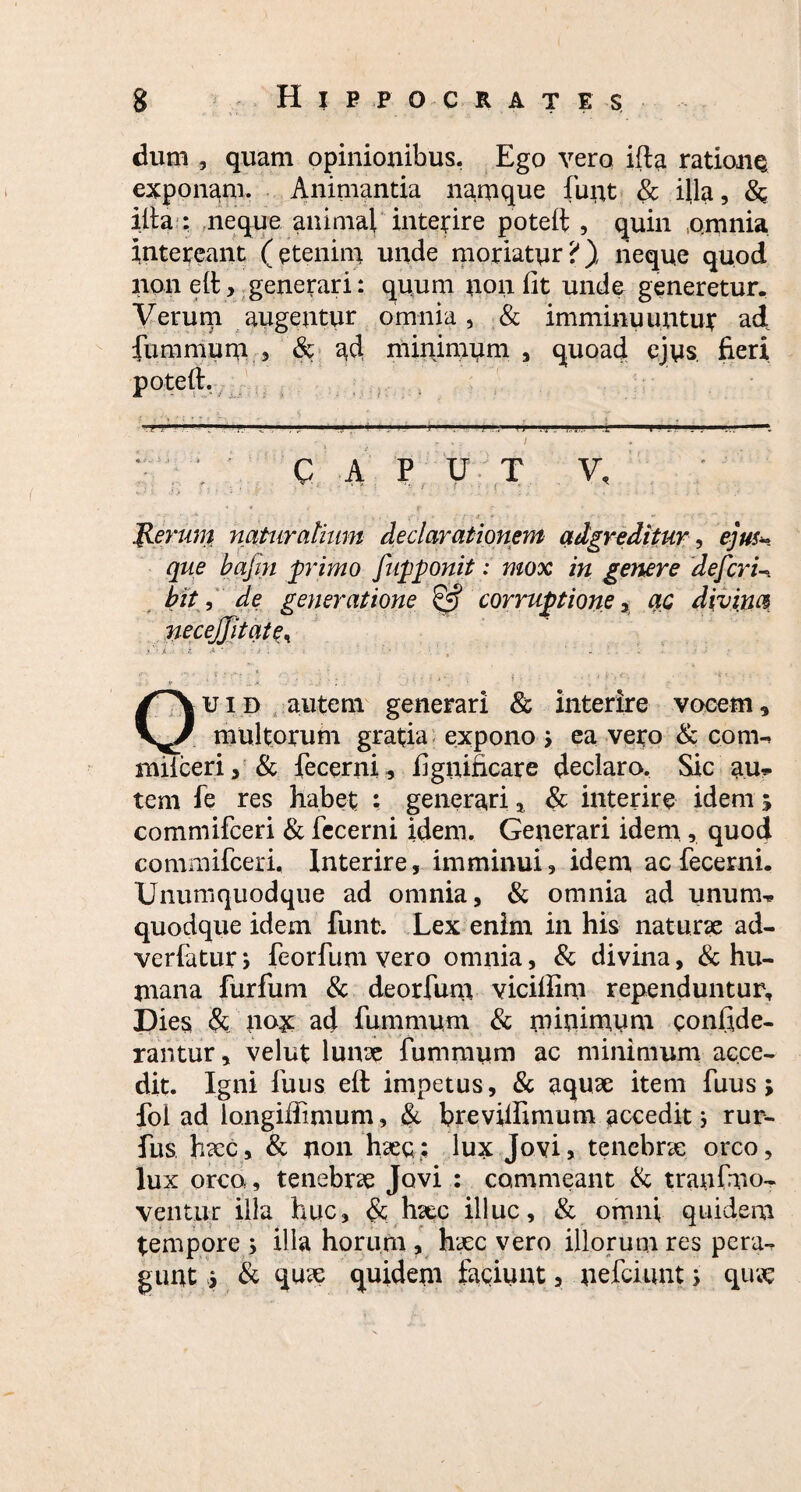 dum , quam opinionibus, Ego vero ifta ratione exponam. Animanda namque funt & illa, Sc illa : neque animal interire poteft , quin omnia intereant (etenim unde moriatur?), neque quod non eli, generari: quum non lit unde generetur. Verum augentur omnia, & imminuuntur ad furamum , & ad minimum , quoad ejus, fieri poteft. ■ • a • }■: :: • ' • j.1 . 1' ■ 1 ■ r 11 .ij , .. I CAPUT V, Jlerum naturalium declarationem adgreditur, ejus- que bajin primo fupponit: mox in genere defcri- bit, de generatione & corruptione > ac divina necejjitqtt\ *'• t i .i ‘ ■ r ' • ’ ’ - .* uid autem generari & interire vocem. multorum gratia expono i ea vero & com» miiceri, & fecerni, figuificare declaro. Sic au* tem fe res habet : generari, & interire idem 5 commifceri & fecerni idem. Generari idem , quod commifceri. Interire, imminui, idem ac fecerni. Unumquodque ad omnia, & omnia ad unum¬ quodque idem funt. Lex enim in his naturae ad- verfatur > feorfum vero omnia, & divina, & hu¬ mana furfum & deorfum viciliim rependuntur. Dies & nox ad fummum & minimum confide- rar.tur, velut lunae fummum ac minimum acce¬ dit. Igni fuus eft impetus, & aquae item fuus; fol ad longiffimum, & brevilfimum accedit3 rur- fus haec, & non haec; lux Jovi, tenebrae orco, lux orco, tenebrae Jovi : commeant & tranfmo- ventur illa huc, <Sc haec illuc, & omni quidem tempore , illa horum , haec vero illorum res pera¬ gunt > & quae quidem faciunt, nefciunt; quae