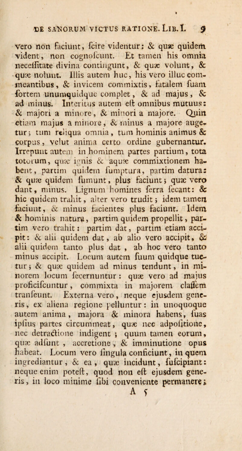 Vero non faciunt, fcire videntur: & quje quidem vident, non cognoicunt. Et tamen his omnia neceilitate divina contingunt, & quae volunt, & quae nolunt. Illis autem huc, his vero illuc com¬ meantibus , & invicem commixtis, fatalem fuam fortem unumquidque complet, & ad majus, & ad minus. Interitus autem elf omnibus mutuus: & majori a minore, & minori a majore. Quin etiam majus a minore, & minus a majore auge¬ tur; tum reliqua omnia, tum hominis animus & corpus, velut anima certo ordine gubernantur. Irrepunt autem in hominem partes partium, tota totorum, qucc ignis & aquae commixtionem ha¬ bent, partirn quidem fumptura, partim datura: & quae quidem fumunt, plus faciunt ; quae vero dant, minus. Lignum homines ferra fecant: & hic quidem trahit, alter vero trudit; idem tamen faciunt, & minus facientes plus faciunt. Idem & hominis natura, partim quidem propellit, par¬ tim vero trahit: partim dat, partim etiam acci¬ pit: & alii quidem dat, ab alio vero accipit, & alii quidem tanto plus dat , ab hoc vero tanto minus accipit. Locum autem fuum quidque tue¬ tur i & quae quidem ad minus tendunt, in mi¬ norem locum fecernuntur : quae vero ad majus proficifcuntur, commixta in majorem clafTem tranfeunt. Externa vero, neque ejusdem gene¬ ris, ex aliena regione pelluntur: in unoquoque autem anima, majora & minora habens, fuas ipfius partes circummeat, quae nec adpofitionc, nec detradioue indigent ; quum tamen eorum, quae adfunt , accretione , & imminutione opus habeat. Locum vero lingula conficiunt, in queni ingrediantur, & ea, quae incidunt, fufeipiant: neque enim poteft, quod non eft ejusdetn gene¬ ris, in loco minime libi conveniente permanere i