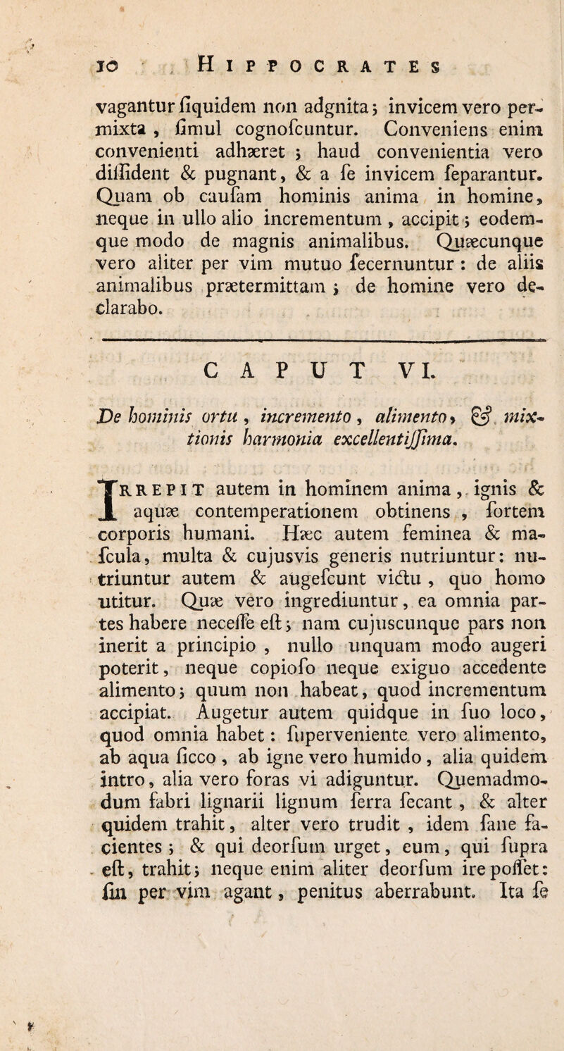 vagantur fiquidem non adgnita; invicem vero per¬ mixta , fimul cognofcuntur. Conveniens enim convenienti adhaeret ; haud convenientia vero diffident & pugnant, & a fe invicem feparantur. Quam ob caufam hominis anima in homine, neque in ullo alio incrementum, accipit; eodem- que modo de magnis animalibus. Qusecunque vero aliter per vim mutuo fecernuntur : de aliis animalibus praetermittam ; de homine vero de¬ clarabo. CAPUT VI. De hominis ortu , incremento , alimento > & mix¬ tionis harmonia excellentijjima. rrepit autem in hominem anima, ignis & JL aquae contemperationem obtinens , fortem corporis humani. H?ec autem feminea & ma- fcula, multa & cujusvis generis nutriuntur: nu¬ triuntur autem & augefcunt vidtu , quo homo utitur. Qux vero ingrediuntur, ea omnia par¬ tes habere necelfe eft; nam cujuscunque pars non inerit a principio , nullo unquam modo augeri poterit, neque copiofo neque exiguo accedente alimento; quum non habeat, quod incrementum accipiat. Augetur autem quidque in fuo loco, quod omnia habet: fuperveniente vero alimento, ab aqua ficco , ab igne vero humido , alia quidem intro, alia vero foras vi adiguntur. Quemadmo¬ dum fabri lignarii lignum ferra fecant, & alter quidem trahit, alter vero trudit , idem fane fa¬ cientes ; & qui deorfuin urget, eum, qui fupra eft, trahit; neque enim aliter deorfum irepoifet: fin per vim agant, penitus aberrabunt. Ita fe