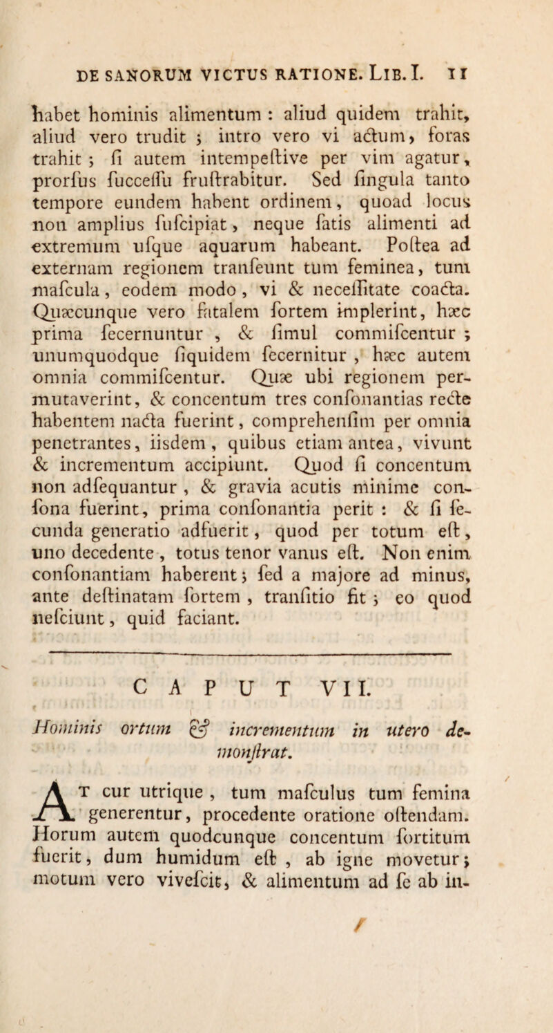 habet hominis alimentum : aliud quidem trahit, aliud vero trudit ; intro vero vi a&um, foras trahit; fi autem intempeftive per vim agatur, prorfus duccelfu frudrabitur. Sed lingula tanto tempore eundem habent ordinem, quoad locus non amplius fufcipiat, neque fatis alimenti ad extremum ufque aquarum habeant. Podea ad externam regionem tranfeunt tum feminea, tum mafcula, eodem modo , vi & necelfitate coadta. Quxcunque vero fatalem fortem implerint, hxc prima decernuntur , & fimul commifcentur ; unumquodque liquidem decernitur , hxc autem omnia commifcentur. Quae ubi regionem per¬ mutaverint, & concentum tres condonandas recte habentem na&a fuerint, compreheniim per omnia penetrantes, iisdem, quibus etiam antea, vivunt & incrementum accipiunt. Quod li concentum non addequantur , & gravia acutis minime con¬ dona fuerint, prima condonantia perit : & li le- cunda generatio adfuerit, quod per totum eft, uno decedente , totus tenor vanus eft. Non enim condonandam haberent; ded a majore ad minus, ante dedinatam fortem , tranfitio fit ; eo quod nefeiunt, quid faciant. CAPUT VII. ( Hominis ortum & incrementum in utero de- monflrat. At cur utrique , tum mafculus tum femina generentur, procedente oratione odendam. Horum autem quodcunque concentum dortitum luerit, dum humidum ed , ab igne movetur; motum vero vivedeit, & alimentum ad de ab in- r