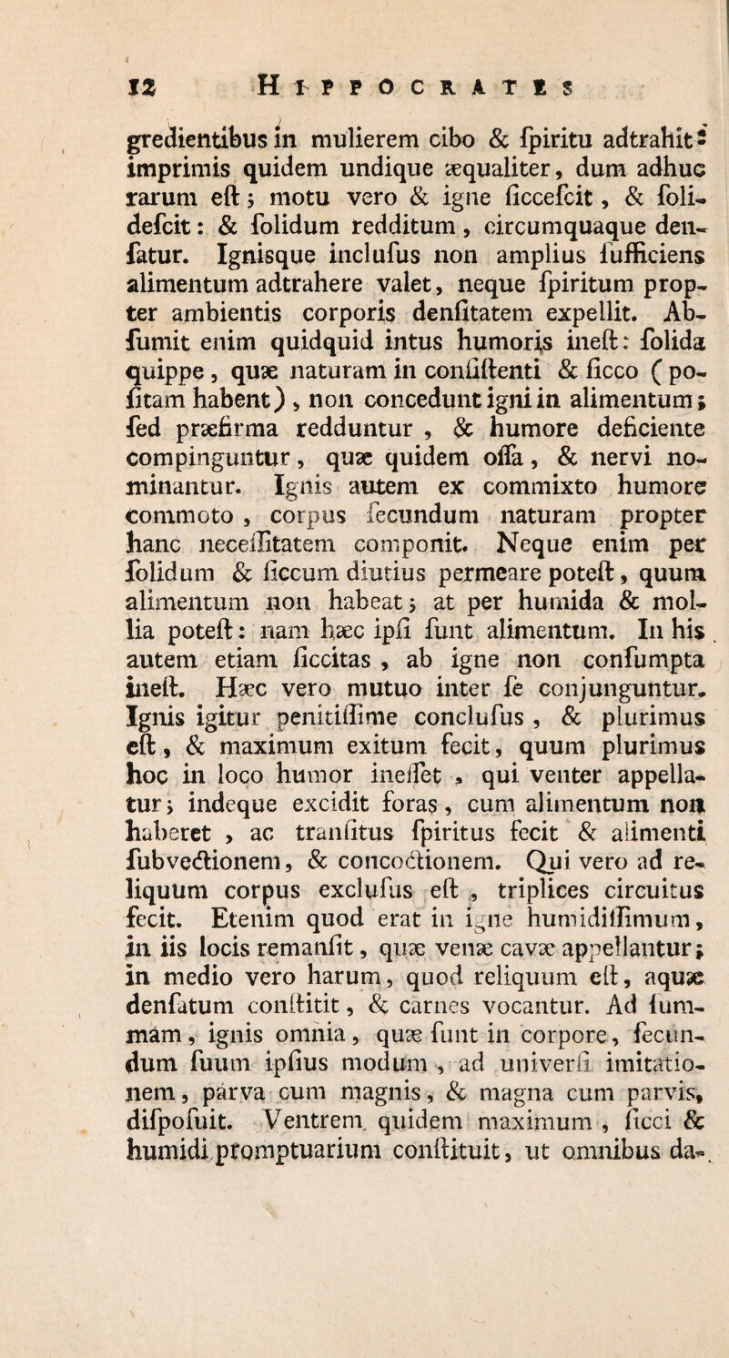 i 12 Hippocratis gredientibus in mulierem cibo & fpiritu adtrahit - imprimis quidem undique aequaliter, dum adhuc rarum eft ; motu vero & igne ficcefcit, & foli- defcit: & folidum redditum , circumquaque den- fatur. Ignisque inclufus non amplius fufficiens alimentum adtrahere valet, neque fpiritum prop¬ ter ambientis corporis denfitatem expellit. Ab- fumit enim quidquid intus humoris ineft: folida quippe, quae naturam in confiftenti & ficco ( po¬ litam habent) , non concedunt igni in alimentum; fed praefirma redduntur , & humore deficiente compinguntur, quae quidem ofla, & nervi no¬ minantur. Ignis autem ex commixto humore commoto , corpus fecundum naturam propter hanc neceffitatem componit. Neque enim per folidum & ficcum diutius permeare poteft, quum alimentum non habeat; at per humida & mol¬ lia poteft: nam htec ipii funt alimentum. I11 his . autem etiam ficcitas , ab igne non confumpta ineft. Haec vero mutuo inter fe conjunguntur. Ignis igitur penitiffime conciufus , & plurimus eft, & maximum exitum fecit, quum plurimus hoc in loco humor ineifet * qui venter appella¬ tur ; indeque excidit foras, cum alimentum non haberet , ac tr an litus fpiritus fecit & alimenti fubvecftionem, & concodionem. Qui vero ad re¬ liquum corpus exclufus eft , triplices circuitus fecit. Etenim quod erat in igne humidillimum, in iis locis remaniit, quae vense cavse appellantur; in medio vero harum, quod reliquum eft, aquse denfatum conftitit, & carnes vocantur. Ad lum- mam, ignis omnia, quse funt in corpore, fecun¬ dum fuum ipfius modum , ad univerii imitatio¬ nem, parva cum magnis, & magna cum parvis, difpofuit. Ventrem quidem maximum , ficci & humidi promptuarium conftituit, ut omnibus da-.