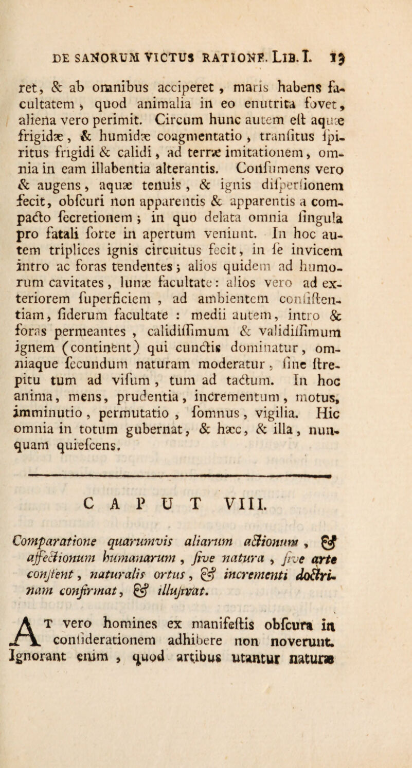 ret, & ab omnibus acciperet , maris habens fa¬ cultatem ^ quod animalia in eo enutrita fovet, aliena vero perimit. Circum hunc autem elt aqu:e frigidae, & humidx coagmentatio > tranfitus ipi- ritus frigidi & calidi, ad terrvc imitationem , om¬ nia in eam illabentia alterantis. Coiifumens vero & augens, aquae tenuis, & ignis difperlionem fecit, obfcuri non apparentis & apparentis a com- pado fecretionem ; in quo delata omnia lingula pro fatali forte in apertum veniunt. In hoc au¬ tem triplices ignis circuitus fecit, in fe invicem intro ac foras tendentes 5 alios quidem ad humo¬ rum cavitates, Iunx facultate: alios vero ad ex¬ teriorem fuperficicm , ad ambientem confiflen- tiam, fiderum facultate : medii autem, intro & foras permeantes , cal id illi muni & validilfimum ignem (continent) qui eundis dominatur, om- aiiaque fecundum naturam moderatur , fine itre- pitu tum ad vifum , tum ad tadum. I11 hoc anima, mens, prudentia, incrementum, motus, imminutio , permutatio , fomnus , vigilia. Hic omnia in totum gubernat, & hxc, & illa, nun¬ quam quiefeens. CAPUT VIII. Comparatione quarumvis aliarum aCtionum , ^ ajfechonum humanarum , five natura , Jive arte conjtent, naturalis ortus, incrementi doctri¬ nam confirmat, & illujrvat. At vero homines ex manifeftis obfcura in confiderationem adhibere non noverunt. Ignorant enim , quod artibus utantur natur»