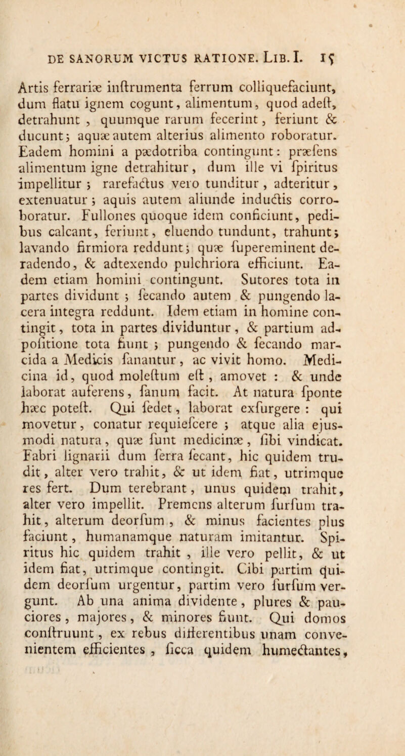 Artis ferrariae inftrumenta ferrum colliquefaciunt, dum flatu ignem cogunt, alimentum, quod adeli, detrahunt , quumque rarum fecerint, feriunt & ducunt 5 aquae autem alterius alimento roboratur. Eadem homini a psedotriba contingunt: praefens alimentum igne detrahitur, dum illevi fpiritus impellitur 5 rarefa&us vero tunditur, adteritur, extenuatur; aquis autem aliunde induciis corro¬ boratur. Fullones quoque idem conficiunt, pedi¬ bus calcant, feriunt, eluendo tundunt, trahunt; lavando firmiora reddunt; quae fiupereminent de¬ radendo, & adtexendo pulchriora efficiunt. Ea¬ dem etiam homini contingunt. Sutores tota in partes dividunt ; fecando autem & pungendo la¬ cera integra reddunt. Idem etiam in homine con¬ tingit , tota in partes dividuntur, & partium ad- politione tota fiunt ; pungendo & fecando mar¬ cida a Medicis fanantur , ac vivit homo. Medi¬ cina id, quod moleftum ell , amovet : & unde laborat auferens, fanum facit. At natura fponte haec potell. Qui fedet, laborat exfurgere : qui movetur, conatur requiefcere ; atque alia ejus¬ modi natura, quae funt medicinae, libi vindicat. Fabri lignarii dum ferra fecant, hic quidem tru¬ dit, alter vero trahit, 8c ut idem fiat, utrimque res fert. Dum terebrant, unus quidem trahit, alter vero impellit. Premens alterum furfum tra¬ hit , alterum deorfum , & minus facientes plus faciunt, hunranamque naturam imitantur. Spi¬ ritus hic quidem trahit , ille vero pellit, & ut idem fiat, utrimque contingit. Cibi partim qui¬ dem deorfum urgentur, partim vero furfum ver¬ gunt. Ab una anima dividente, plures & pau¬ ciores , majores, & minores fiunt. Qui domos conllruunt, ex rebus dilierentibus unam conve¬ nientem efficientes , ficca quidem hunredantes,