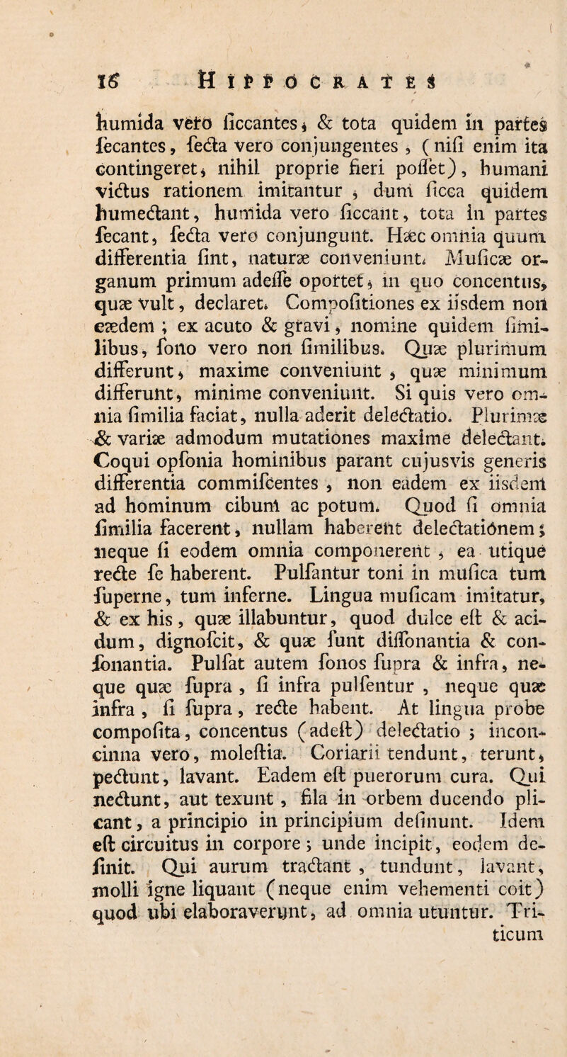 <* kumida vfeto liccantes* & tota quidem in partes decantes, feda Vero conjungentes , (nifi enim ita contingeret * nihil proprie fieri poliet), humani vidus rationem imitantur * dum ficca quidem humedant, hunlida vero ficcant, tota in partes fecant, feda vero conjungunt. H&c omnia quum differentia fint, naturse conveniunto Muficae or¬ ganum primum adeffe oportet * in quo concentus, quae vult, declaret* Compofitiones ex iisdem noii eaedem ; ex acuto & gravi , nomine quidem fimi- libus, foilo vero non fimiiibus. Quae plurimum differunt* maxime conveniunt * quae minimum differunt* minime conveniunt. Si quis vero om¬ nia fimilia faciat, nulla aderit deledatio. Plurimrs & variae admodum mutationes maxime deledant*, Coqui opfonia hominibus parant cujusvis generis differentia commifcentes , non eadem ex iisdent ad hominum cibum ac potum* Quod fi omnia fimilia facerent, nullam habereilt deledatidnem j neque fi eodem omnia componerent , ea utique rede fe haberent. Pulfantur toni in mufica tum fuperne, tum inferne. Lingua muficam imitatur, & ex his , quae illabuntur, quod dulce eft & aci¬ dum, dignofcit, & quae funt dilfonantia & con¬ donantia. Pulfat autem fonos fupra & infra, ne¬ que quae fupra , fi infra pulfentur , neque quae infra , fi fupra, rede habent. At lingua probe compofita, concentus (adeft) deledatio ; incon¬ cinna vero, moleftia. Coriarii tendunt, terunt* pedunt, lavant. Eadem eft puerorum cura. Qui nedunt, aut texunt , fila in orbem ducendo pli¬ cant , a principio in principium delinunt. Idem eft circuitus in corpores unde incipit, eocjem de¬ finit. Qui aurum tradant, tundunt, lavant, molli igne liquant (neque enim vehementi coit) quod ubi elaboraverunt, ad omnia utuntur. Tri¬ ticum