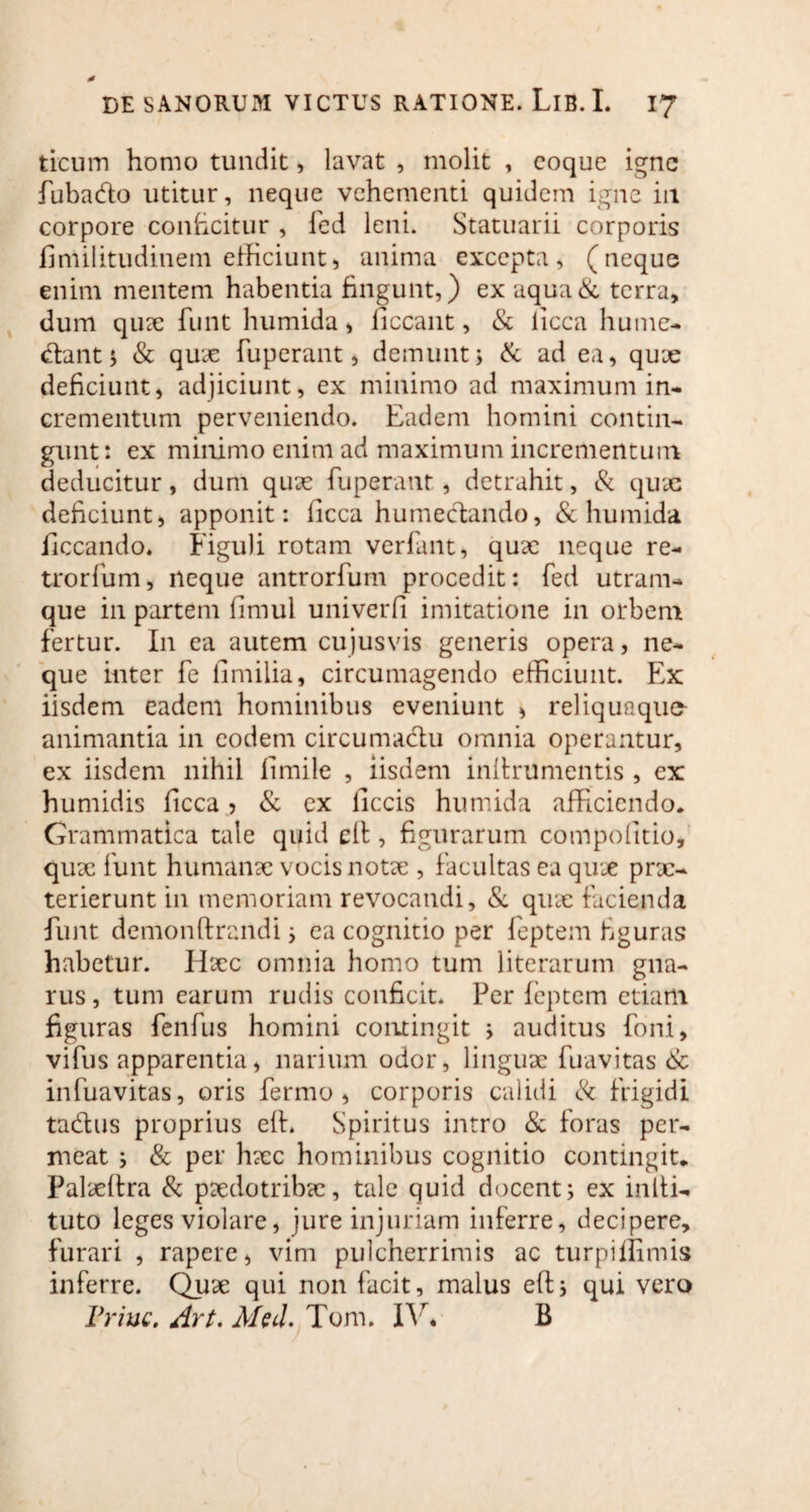 ticum homo tundit, lavat , molit , coque igne fubado utitur, neque vehementi quidem igne in corpore conficitur , fed leni. Statuarii corporis finiilitudinem efficiunt, anima excepta, (neque enim mentem habentia fingunt,) ex aqua & terra, dum quae funt humida, ficcant, & licca hume- dant; & quae fuperant, demunt; & ad ea, quae deficiunt, adjiciunt, ex minimo ad maximum in¬ crementum perveniendo. Eadem homini contin¬ gunt: ex minimo enim ad maximum incrementum deducitur, dum quae fuperant, detrahit, & quae deficiunt, apponit: ficca humedando, & humida ficcando. Figuli rotam verfant, quae neque re- trorfum, neque antrorfum procedit: fed utram¬ que in partem fimul univerfi imitatione in orbem fertur. I11 ea autem cujusvis generis opera, ne¬ que inter fe (imilia, circumagendo efficiunt. Ex iisdem eadem hominibus eveniunt , reliquaqu^ animantia in eodem circumadu omnia operantur, ex iisdem nihil fimile , iisdem inftrumentis , ex humidis ficca , & ex ficcis humida afficiendo. Grammatica tale quid dl, figurarum compofitio, quae funt humanae vocis notae , facultas ea quae prx- terierunt in memoriam revocandi, & quae facienda funt demonftrandi; ea cognitio per feptem figuras habetur. Haec omnia homo tum literarum gna¬ rus , tum earum rudis conficit. Per feptem etiam figuras fenfus homini contingit ; auditus foni, vifus apparentia, narium odor, linguae fuavitas & infuavitas, oris fermo , corporis calidi & frigidi tadus proprius eft. Spiritus intro & foras per¬ meat ; & per haec hominibus cognitio contingit* Palaeltra & paedotribae, tale quid docent; ex infti- tuto leges violare, jure injuriam inferre, decipere, furari , rapere, vim pulcherrimis ac turpiffimis inferre. Quae qui non facit, malus eft; qui vero Priuc. Art. Med. Tom. IV* B