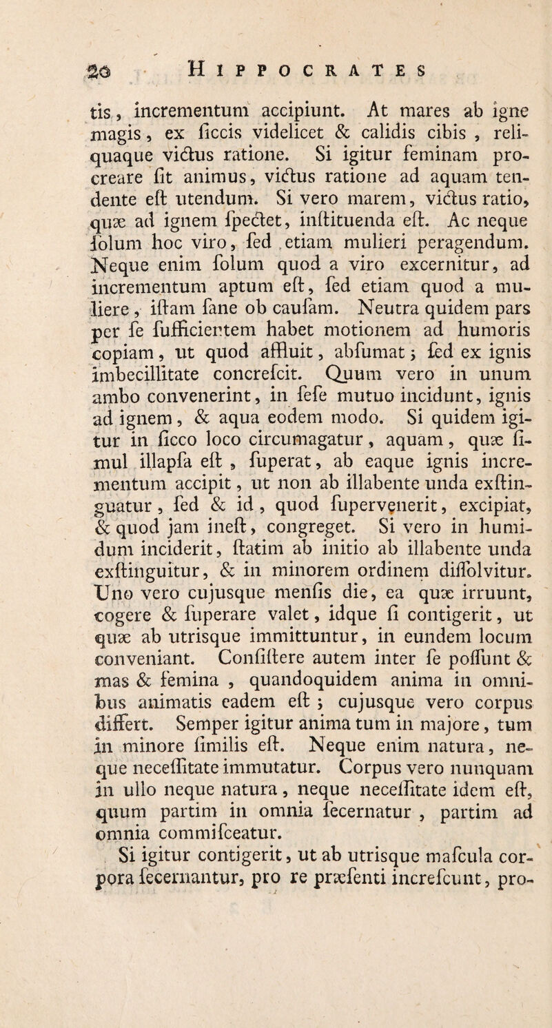 tis, incrementum accipiunt. At mares ab igne magis, ex llccis videlicet & calidis cibis , reli¬ quaque vi&us ratione. Si igitur feminam pro¬ creare fit animus, vidus ratione ad aquam ten¬ dente eft utendum. Si vero marem, vidus ratio, quse ad ignem fpedet, inftituenda eft. Ac neque folum hoc viro, fed etiam mulieri peragendum. Neque enim folum quod a viro excernitur, ad incrementum aptum eft, fed etiam quod a mu¬ liere , iftam fane ob caufam. Neutra quidem pars per fe fufficientem habet motionem ad humoris copiam, ut quod affluit, abfumat; fed ex ignis imbecillitate concrefcit. Quum vero in unum ambo convenerint, in fefe mutuo incidunt, ignis ad ignem , & aqua eodem modo. Si quidem igi¬ tur in ficco loco circumagatur, aquam, quse 11- mul illapfa eft , fuperat, ab eaque ignis incre¬ mentum accipit, ut non ab illabente unda exftin- guatur , fed & id , quod fuperv^nerit, excipiat, & quod jam ineft, congreget. Si vero in humi¬ dum inciderit, ftatim ab initio ab illabente unda exftinguitur, & in minorem ordinem diifolvitur. XJno vero cujusque menfis die, ea qux irruunt, cogere & fuperare valet, idque 11 contigerit, ut quae ab utrisque immittuntur, in eundem locum conveniant. Conliftere autem inter fe polfunt & mas & femina , quandoquidem anima in omni¬ bus animatis eadem eft , cujusque vero corpus differt. Semper igitur anima tum in majore, tum in minore limilis eft. Neque enim natura, ne¬ que necellitate immutatur. Corpus vero nunquam in ullo neque natura, neque necelfitate idem eft, quum partim in omnia fecernatur , partim ad omnia commifceatur. Si igitur contigerit, ut ab utrisque mafcula cor¬ pora fecernantur, pro re pnefenti increfcunt, pro-