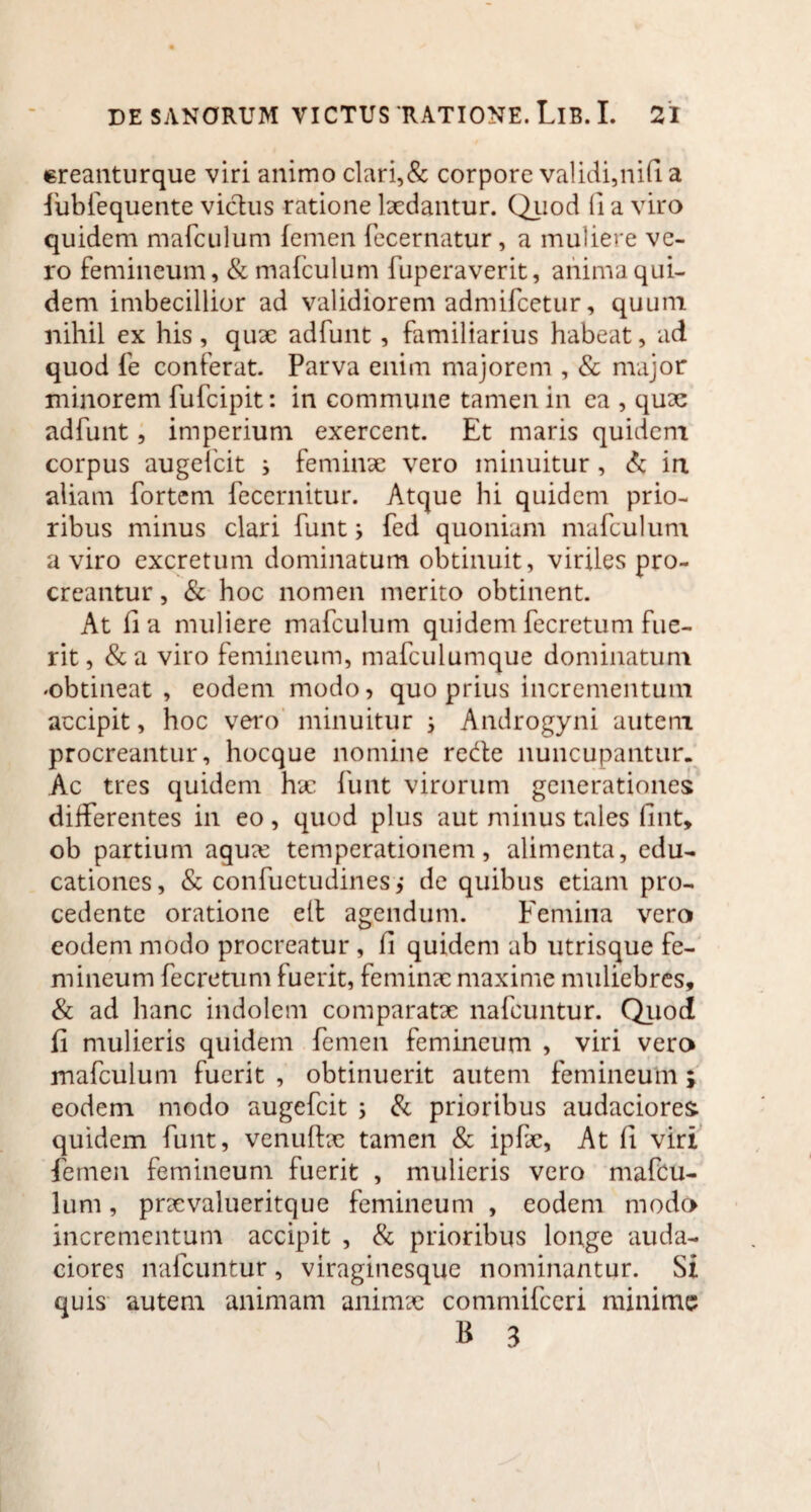 «reanturque viri animo clari,& corpore validi,nifi a fubfequente vicius ratione laedantur. Quod (i a viro quidem mafculum femen fecernatur, a muliere ve¬ ro femineum, & mafculum fuperaverit, anima qui¬ dem imbecillior ad validiorem admifcetur, quum nihil ex his , quae adfunt, familiarius habeat, ad quod fe conferat. Parva enim majorem , & major minorem fufcipit: in commune tamen in ea , quae adfunt, imperium exercent. Et maris quidem corpus augefcit i feminae vero minuitur, & in aliam fortem feccrnitur. Atque hi quidem prio¬ ribus minus clari funt3 fed quoniam mafculum a viro excretum dominatum obtinuit, viriles pro¬ creantur , & hoc nomen merito obtinent. At fi a muliere mafculum quidem fecretum fue¬ rit, &a viro femineum, mafculumque dominatum «obtineat, eodem modo, quo prius incrementum accipit, hoc vero minuitur 3 Androgyni autem procreantur, hocque nomine rede nuncupantur. Ac tres quidem hac funt virorum generationes differentes in eo, quod plus aut minus tales fint, ob partium aqua: temperationem, alimenta, edu¬ cationes, & confuetudines,* de quibus etiam pro¬ cedente oratione ell agendum. Femina vero eodem modo procreatur , fi quidem ab utrisque fe¬ mineum fecretum fuerit, feminae maxime muliebres, & ad hanc indolem comparatae nafcuntur. Quod fi mulieris quidem femen femineum , viri vero mafculum fuerit , obtinuerit autem femineum ; eodem modo augefcit 3 & prioribus audaciores quidem funt, venuftae tamen & ipfae, At fi viri femen femineum fuerit , mulieris vero mafcu¬ lum , praevalueritque femineum , eodem modo incrementum accipit , & prioribus longe auda¬ ciores nafcuntur, viraginesque nominantur. Si quis autem animam animae commifceri minime