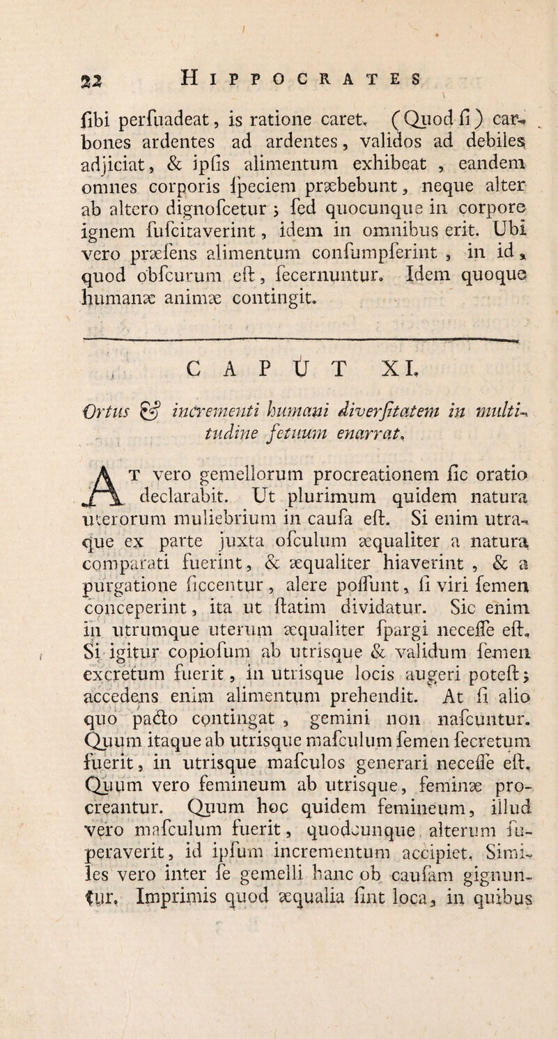 I Hippocrates (ibi perfiiadeat, is ratione caret, ( Quod fi) car-^ bones ardentes ad ardentes, validos ad debiles adjiciat, & ipfis alimentum exhibeat , eandem omnes corporis lpeciem praebebunt, neque alter ab altero dignofcetur ; fed quocunque in corpore ignem fufcitaverint, idem in omnibus erit. Ubi vero praefens alimentum confumpferint , in id * quod obfcurum eft, fecernuntur. Idem quoque humanae animae contingit. CAPUT XI, Ortus & incrementi humani diverfitatem in multU tudine fetuum enarrat, T vero gemellorum procreationem fac oratio declarabit. Ut plurimum quidem natura uterorum muliebrium in caufa eft. Si enim utra-, que ex parte juxta ofculum aequaliter a natura comparati fuerint, & aequaliter hiaverint , & a purgatione ficcentur , alere poffunt, ii viri femen conceperint, ita ut ftatim dividatur. Sic enim in utrumque uterum aequaliter fpargi necefle eft. Si igitur copiofum ab utrisque & validum femen excretum fuerit, in utrisque locis augeri poteft; accedens enim alimentum prehendit. At ii alio quo pacfto contingat , gemini non nafcuntur. Quum itaque ab utrisque mafculum femen fecretum fuerit, in utrisque mafculos generari neceffe eft. Quum vero femineum ab utrisque, feminae pro¬ creantur. Quum hoc quidem femineum, illud vero mafculum fuerit, quodcunque alterum fu- peraverit, id ipfum incrementum accipiet, SimU les vero inter fe gemelli hanc ob caufam gignun¬ tur, Imprimis quod aequalia fint loca, in quibus