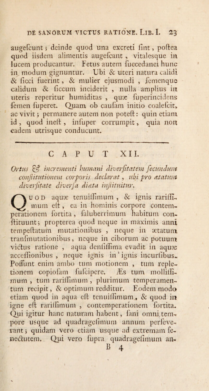 augefcunt$ deinde quod una excreti fint, poftea quod iisdem alimentis augefcant , vitalesque in lucem producantur. Fetus autem fuccedanei hunc in modum gignuntur. Ubi & uteri natura calidi & ficci fuerint, & mulier ejusmodi , femenque calidum & ficcum inciderit , nulla amplius in uteris reperitur humiditas , qux fuperincidens femen ibperet. Quam ob caufam initio coalefcit, ac vivit j permanere autem non poteil: quin etiam id, quod inelt , infuper corrumpit, quia non eadem utrisque conducunt. CAPUT XII. Ortus & incrementi humani diverfitatem fecundum confiitutionem corporis declarat, ubi pro aetatum diverfitate diverja didita injlituitur, uod aquae tenuiflimum , & ignis rarifii- mum elt, ca in hominis corpore contem- perationem fortita, faluberrimum habitum con- flituunt; propterea quod neque in maximis anni tempeftatum mutationibus , neque in aetatum tranfmutationibus, neque in ciborum ac potuum vicius ratione , aqua denliffima evadit in aquae acceffionibus , neque ignis in ‘ ignis incurfibus. Poffunt enim ambo tum motionem , tum reple¬ tionem copiofam fufeipere. TEs tum mollilli- mum , tum rariffimum , plurimum temperamen¬ tum recipit, & optimum redditur. Eodem modo etiam quod in aqua clfc tenuillimum,, & quod in igne elt rarilfimum , contcmperationem fortita. Qui igitur hanc naturam habent, fani omni,tem¬ pore usque ad quadragefimum annum perfeve- rant; quidam vero etiam usque ad extremam fe- nedutem. Qui vero fupra quadragefimum an-