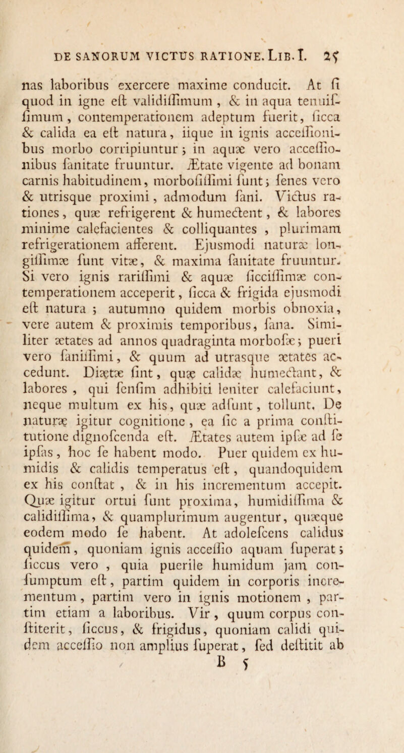 nas laboribus exercere maxime conducit. At fi quod in igne efl validiflimum , & in aqua tenuit fimum, contemperatronem adeptum fuerit, ficca & calida ea efl natura, iique in ignis acceilioni- bus morbo corripiuntur; in aquae vero accefiio- nibus fanitate fruuntur. iEtate vigente ad bonam carnis habitudinem, morbofiffimi funt > Tenes vero & utrisque proximi, admodum fani. Vicius ra¬ tiones , quae refrigerent & humedent, & labores minime calefacientes & colliquantes , plurimam refrigerationem afferent. Ejusmodi naturae lon- giifimae funt vitae, & maxima fanitate fruuntur- Si vero ignis rariflimi & aquae ficciffimae con- temperationem acceperit, ficca & frigida ejusmodi ell natura ; autumno quidem morbis obnoxia, vere autem & proximis temporibus, fana. Simi¬ liter aetates ad annos quadraginta morbofac; pueri vero faniilimi, & quum ad utrasque xtates ac¬ cedunt. Diaetae fint, quae calidae humedant, & labores , qui fenfim adhibiti leniter calefaciunt, neque multum ex his, quae ad funt, tollunt. De naturae igitur cognitione , ea fic a prima confli- tutione dignofeenda efl. iEtates autem ipfae ad fe ipfas , hoc fe habent modo. Puer quidem ex hu- midis & calidis temperatus efl, quandoquidem ex his conflat , & in his incrementum accepit. Quae igitur ortui funt proxima, humidiffima & calidillima, & quamplurimum augentur, quaeque eodem modo fe habent. At adolefcens calidus quidem, quoniam ignis acccifio aquam fuperat i liccus vero , quia puerile humidum jam con- fumptum efl, partim quidem in corporis incre¬ mentum , partim vero in ignis motionem , par¬ tim etiam a laboribus. Vir , quum corpus con- lliterit, ficcus, & frigidus, quoniam calidi qui¬ dem accelfio non amplius fuperat, fed deflitit ab