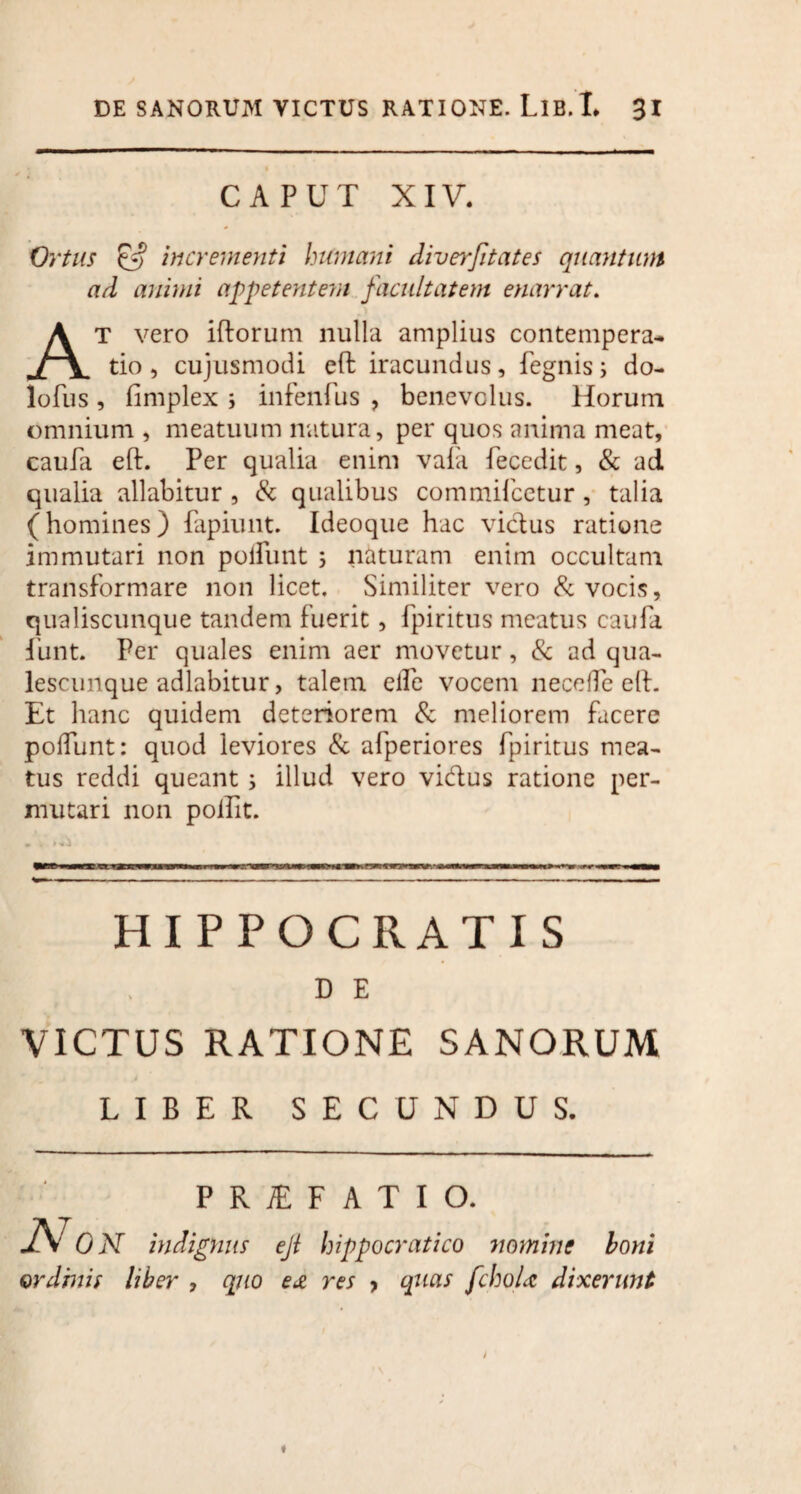 CAPUT XIV. Ortus £5? incrementi humani diverfitates quantum ad animi appetentem facultatem enarrat. At vero iftorum nulla amplius contempera- tio, cujusmodi eft iracundus, fegnis; do- lofus , fimplex ; infenfus , benevolus. Horum omnium, meatuum natura, per quos anima meat, caufa eft. Per qualia enim vafa fecedit, & ad qualia allabitur , & qualibus commifcetur, talia (homines) fapiunt. Ideoque hac vicius ratione immutari non poliunt ; naturam enim occultam transformare non licet. Similiter vero & vocis, qualiscunque tandem fuerit, fpiritus meatus caufa fiant. Per quales enim aer movetur, & ad qua- lescunque adlabitur, talem elfe vocem necclfe eft. Et hanc quidem deteriorem & meliorem facere poliunt: quod leviores & afperiores fpiritus mea¬ tus reddi queant ; illud vero vidus ratione per¬ mutari non poifit. hrt HIPPOCRATIS D E VICTUS RATIONE SANORUM LIBER SECUNDUS. P R JE F A T I O. AT0 N indignus ejl hippocratico immine boni ordinis liber , quo e& res > quas fchoU dixerunt