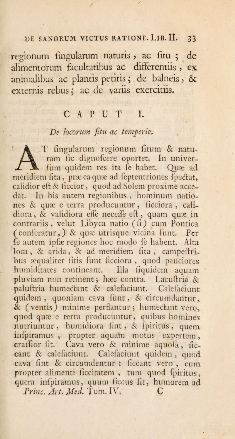 regionum lingularum naturis > ac fitu ; de alimentorum facultatibus ac differentiis > ex animalibus ac plantis petitis; de balneis, 6c externis rebus 3 ac de variis exercitus. CAPUT I. De locorum fitu ac temperie. AT Ungularum regionum fitum & natu¬ ram fic dignofcere oportet. In univer- fum quidem res ita fe habet. Qua: ad meridiem lita, prae ea quae ad feptentriones fpedat, calidior elt & ficcior, quod ad Solem proxime acce¬ dat. In his autem regionibus > hominum natio¬ nes & qux e terra producuntur , licciora , cali¬ diora , & validiora eife neceife eft, quam qua; in contrariis, velut Libyca natio (fi) cum Pontica (conferatur,) & qux utrisque vicina funt. Per fe autem ipfe regiones hoc modo fe habent. Alta loca, & arida, & ad meridiem lita , campeltri- bus xqualiter litis funt licciora , quod pauciores humiditates contineant. Illa liquidem aquam pluviam non retinent; hxc contra. Lacuftria 8c paluftria humedant & calefaciunt. Calefaciunt quidem, quoniam cava funt, & circumdantur, & (ventis) minime perflantur; humedant vero, quod qux e terra producuntur, quibus homines nutriuntur , humidiora lint, & ipiritus, quem infpiramus , propter aquam motus expertem, cralfior fit. Cava vero & minime aquoia, lic¬ eant & calefaciunt. Calefaciunt quidem, quod cava fint & circumdentur : liceant vero , cum propter alimenti ficcitatem , tum quod fpiritus, quem infpiramus, quum liccus fit, humorem ad ,Princ. Art* Msd. Tom. IV. C