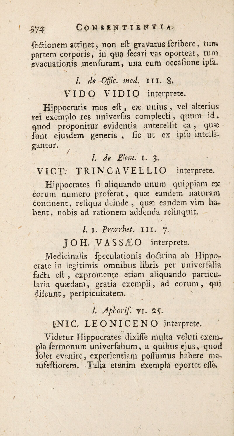 fe&ionem attinet, non eft gravatus fcribere, tum partem corporis, in qua fecari vas oporteat, tum evacuationis menfuram, una eum oecafione ipfa. /. de Offic. med. III. 8- VIDO VIDIO interprete. Hippocratis mos eft , ex unius , vei alterius rei exemplo res univerfas compledi, quum id, quod proponitur evidentia antecellit ea , quae funt ejusdem generis , fic ut ex ipfo intelli- gantur. /, de Elem. i. 3. VICT. TRINCAVELLIO interprete. Hippocrates fi aliquando unum quippiam ex eorum numero proferat, quae eandem naturam concinent, reliqua deinde , quae eandem vim ha- bent, nobis ad rationem addenda relinquit. /. I. Frorrhet. 111. 7. J O II. V A S S JE O interprete. Medicinalis fpeculationis dodrina ab Hippo¬ crate in legitimis omnibus libris per univerfalia fada eft , expromente etiam aliquando particu¬ laria quaedam, gratia exempli, ad eorum , qui dilcunt, peripicuitatem. /. Aphorif. VI. 2<). fcNXC. LEO NI CE NO interprete. 'O ■ Udetur Hippocrates dixiffe multa veluti exem-* pia fermonum univerfalium, a quibus ejus, quod ■ftdet evenire, experientiam poffumus habere ma- nifeftioreni. Talia etenim exempla oportet eflk