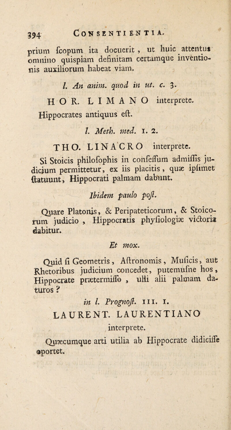 I 594 Consentientia, prium fcopurn. ita docuerit, ut huic attentu* omnino quispiam definitam certamque inventio¬ nis auxiliorum habeat viam. /. An arim. quod in ut. c. 3. HOR. LIMANO interprete. Hippocrates antiquus eft. I. Meth. nted. 1. 2. THO. LINACRO interprete. Si Stoicis philofophis in confeffum admiffis ju¬ dicium permittetur, ex iis placitis, quse iphmet ftatuunt, Hippocrati palmam dabunt. Ibidem paulo pojl. Quare Platonis, & Peripateticorum, & Stoico¬ rum judicio , Hippocratis phyfiologise vi&ork dabitur. Et mox. Quid fi Geometris , Aftronomis, Muficis, aut Rhetoribus judicium concedet, putemufne hos, Hippocrate prsetermiflb , ulii alii palmam da¬ turos ? in L Prognojl. m. 1. LAURENT. LAURENTIANO interprete. Quacumque arti utilia ab Hippocrate didicifle ©portet. /,