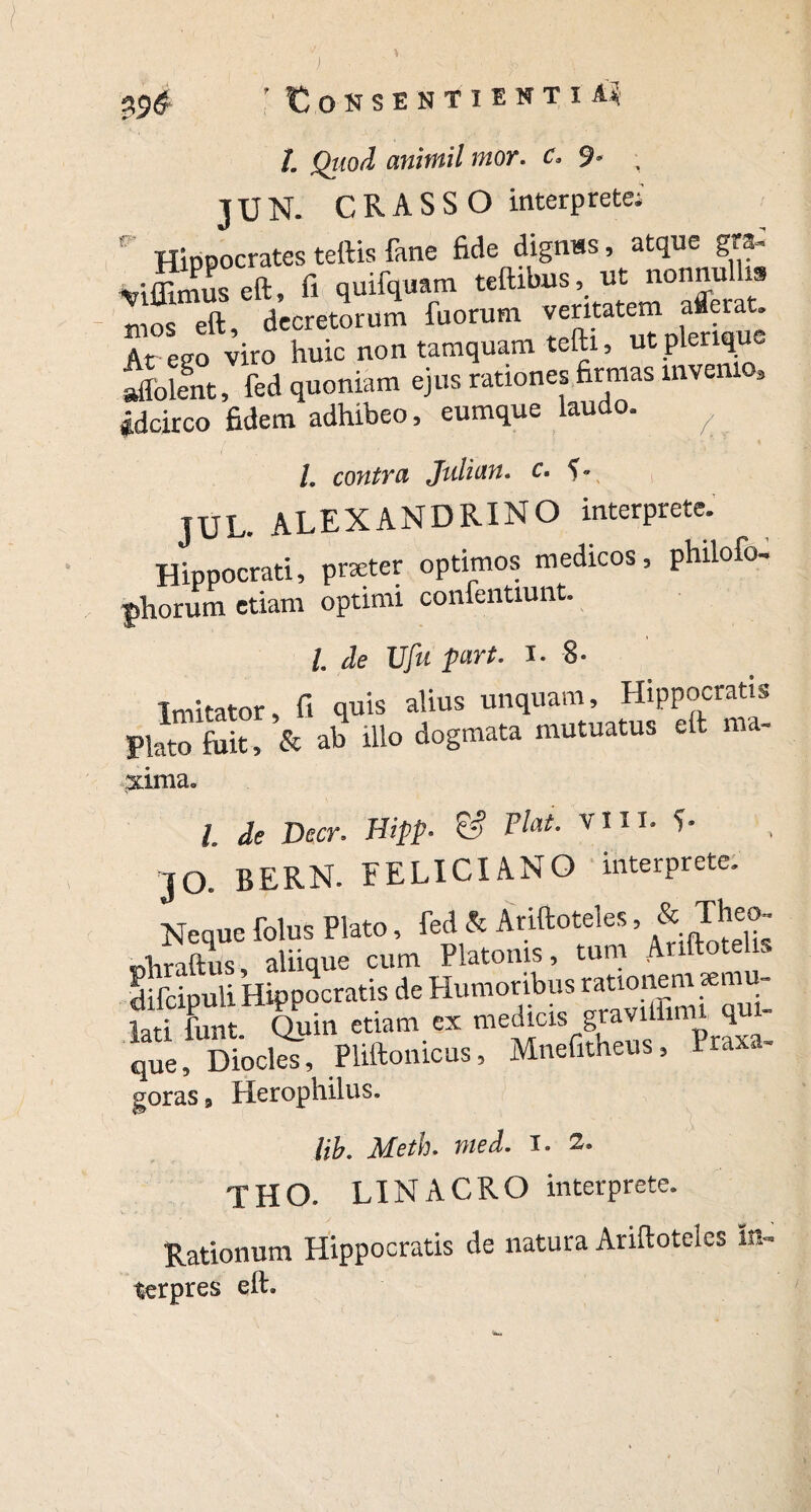 O K S E N T I E N T I Ai r /. .QhoiI anitnil mor. c. 9- , JUN. CRASSO interprete;' Hippocrates teftis fane fide digmss, atque gra- viffimuseft, fi quifquam teftibus, ut nonnu 19 mos eft, decretorum fuorum veritatem afleiat. At ego viro huic non tamquam tcfti, ut p erl^e aliolent, fed quoniam ejus rationes firmas invenio. Idcirco fidem adhibeo, eumque laudo. ^ l. contra Julian. c. C JUL. ALEXANDRINO interprete. Hippocrati, pneter optimos medicos, philofo- phorum etiam optimi confentiunt. I. de Ufu part. i. 8- Imitator, fi quis alius unquam, Hippocratis Plato fuit, & ab illo dogmata mutuatus eft ma- xinia. l, de Decr. Hipp. & Flat. vm. L JO. BERN. FELICI ANO interprete. Neque folus Plato, fed & Ariftoteles, ^heo- phraftus, aliique cum Platonis, tum Anftote s difcipuli Hipoocratis de Humoribus rationem se - Hri funt Quin etiam ex medicis graviffimt qui» !,«, Dtata, Pliftonicus, Mnefthem, P..»- geras 9 Herophilus, Ub. Meth. med. i. 2, THO. LINACRO interprete. Rationum Hippocratis de natura Ariftoteles In- terpres eft.