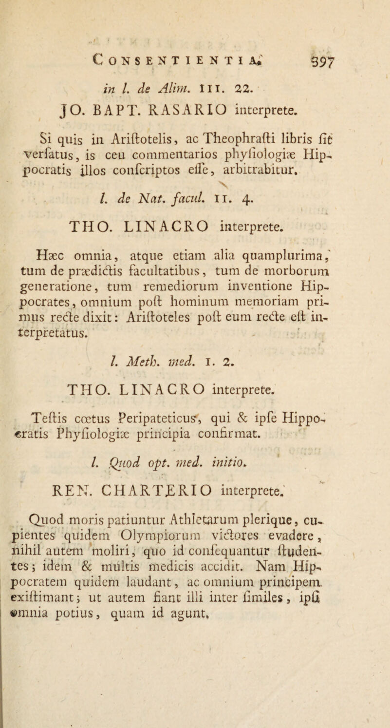 in i de Alim. III. 22. j O. B A P T. R A S A RIO interprete. Si quis in Ariftotelis, ac Theophrafti libris fit verlatus, is ceu commentarios phyfiologix Hip¬ pocratis illos confcriptos eile, arbitrabitur. * •: • , ■ ■ . N /. de Nat, facul, ii. 4. 1 THO. LINACRO interprete. Hxc omnia, atque etiam alia quamplurima,' tum de pncdidis facultatibus, tum de morborum generatione, tum remediorum inventione Hip¬ pocrates, omnium poli: hominum memoriam pri¬ mus rede dixit: Ariltoteles poli eum rede elt in¬ terpretatus. / r l. Meth. med. 1. 2. t THO. LINACRO interprete. Teftis coetus Peripateticum, qui & ipfe Hippo¬ cratis Phyfiologix principia confirmat. /. Qtiod opt. med. initio. REN. CHARTERIO interprete. Quod moris patiuntur Athletarum plerique, cu¬ pientes quidem Olympiorum vidores evadere, nihil autem moliri, quo id confequantur ftuden- tes; idem & multis medicis accidit. Nam Hip¬ pocratem quidem laudant, ac omnium principem, exiftimants ut autem fiant illi inter limiles, ipfi emnia potius, quam id agunt.