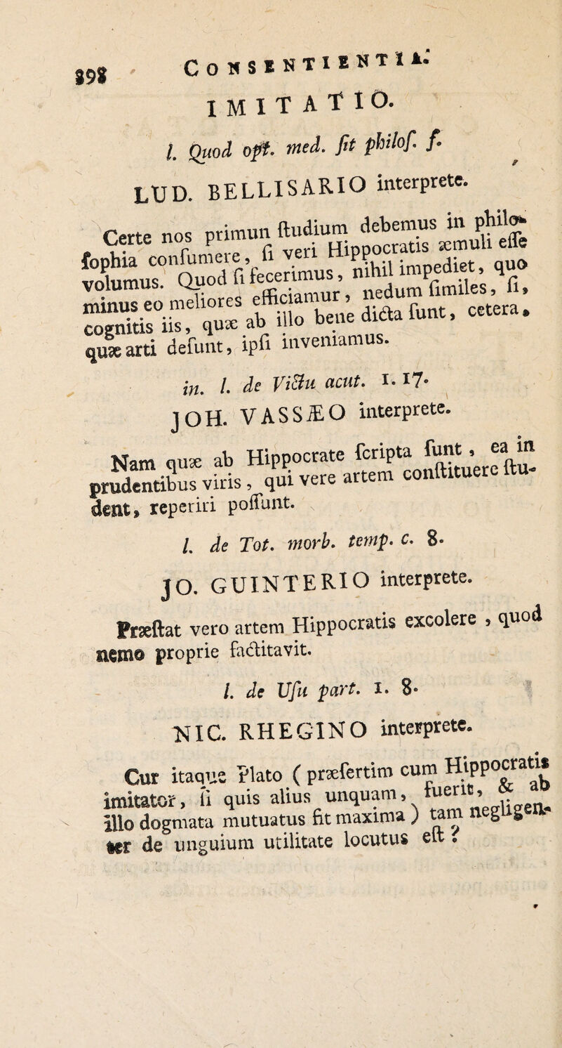 89* COHSENTIENTI*. imitatio. /. Quod opt. tned. fit philofi f. LUD. BELLISARIO interprete. Cfrtp nos nrimun ftudium debemus in phil<> Certe nos prmuu iT;DDOCratis semuli effe minus eo meliore Jfi bene dicta lunt, cetera» qui arti defunt, ipfi inveniamus. in. I. de Vi3u acut. I. !?• joH. VASSiEO interprete. dent» reperiri poffunt. s , , /. de Tot. morb. temp. c. 8- JO. GUINTERIO interprete. Prseftat vero artem Hippocratis excolere , quod nento proprie factitavit. /. de Ufu part. I. 8- NIC. RHEGINO interprete. Cur itaque Elato ( prsefertim cum Tii p p o c r a t i * imitator, (i quis alius unquam, Fuent, Illo dogmata mutuatus Et maxima ) tam neglig a ter de unguium utilitate locutus elt*