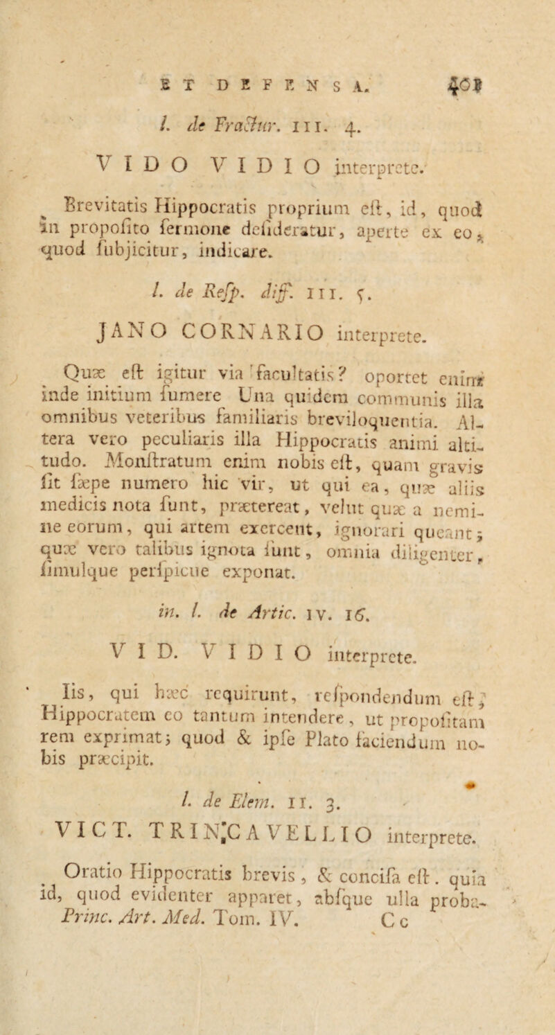 /. de FraEfur. m. 4. \ IDO V I D I O .interprete/ • * V Brevitatis Hippocratis proprium eft, id, quod in propofito fer mone ddideratur, aperte ex eo, quod fubjicitur, indicare. I. de Refp. diff. III. JANO CORNARIO interprete. Qux eft igitur via'facultatis? oportet emmr inde initium fumere Una qu:dem communis illa omnibus veteribus familiaris breviloquentia. Al¬ tera vero peculiaris illa Hippocratis animi alti¬ tudo. Monftratum enim nobis eft, quam gravis fit Repe numero hic vir, ut qui ea, quse aliis medicis nota funt, praetereat, velut quae a nemi¬ ne eorum, qui artem exercent, ignorari queant i qux vero talibus ignota iiint, omnia diligenter! iimulque peripicue exponat. in. L de Artic. iv. 16. Vr I D. V I D I O interprete. Iis, qui hxc requirunt, vcfpondendum eft, Hippocratem eo tantum intendere, ut propofitam rem exprimat; quod & ipfe Plato faciendum no¬ bis praecipit. /. de Elem. 11. 3. V I C T. f K I N,C A V E L L I O interprete. Oratio Hippocratis brevis , & concifa eft. quia id, quod evidenter apparet, abfque ulla proba- Ennc. Art. Med. Tom. IV. C c