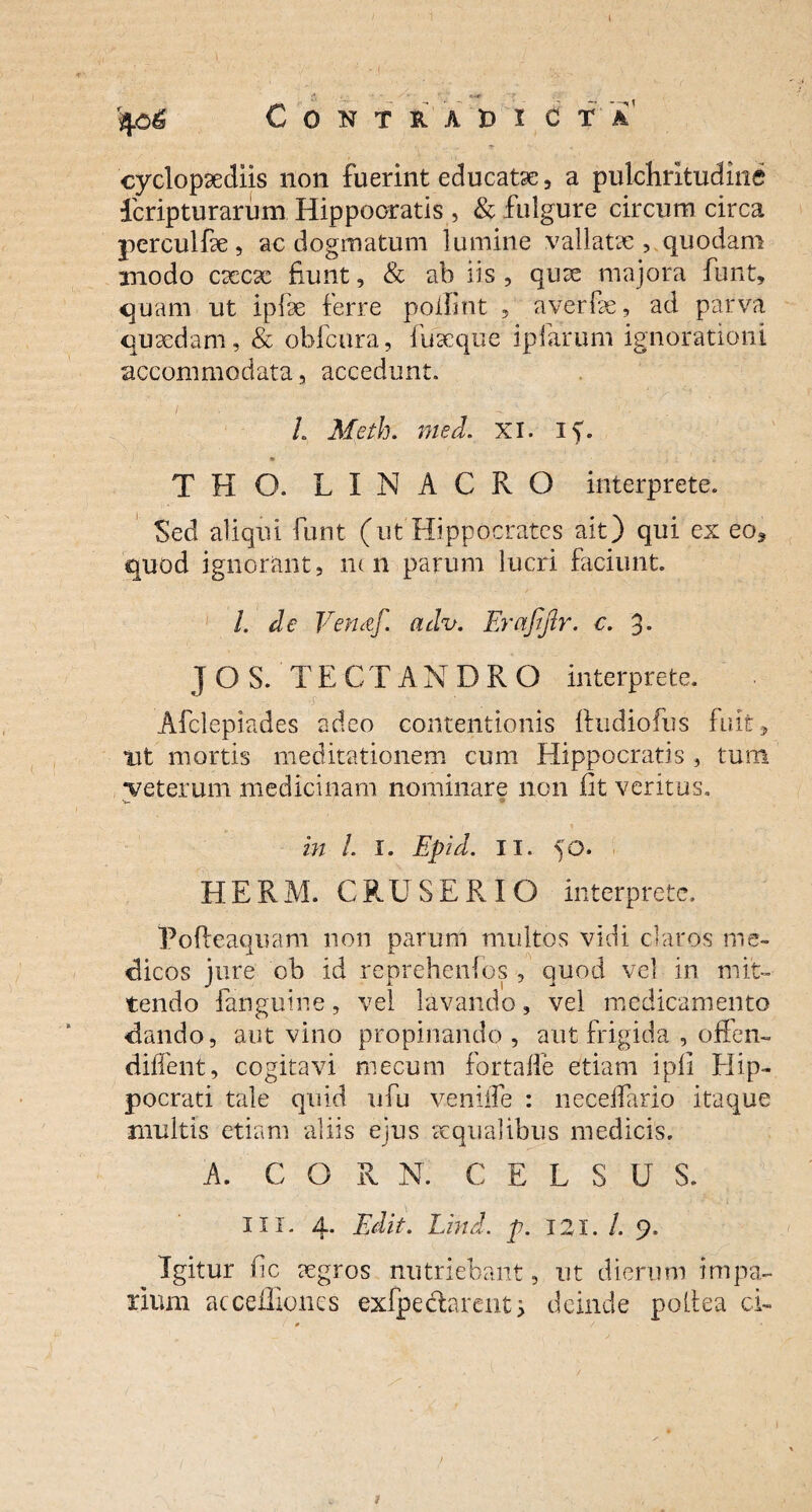 Contradi c t a' - T ■ ■ • cyclopaecliis non fuerint educatae, a pulchritudine icripturarum Hippocratis , & fulgure circumcirca perculfae, ac dogmatum lumine vallatae, quodam modo caecac fiunt, & ab iis , quae majora funt, quam ut ipfae ferre polii nt , a ver f e, ad parva quaedam, & obfcura, fu aeque ipfarum ignorationi accommodata, accedunt. / - . L Meth. med. XI. if. THO. LINACRO interprete. Sed aliqui funt (ut Hippocrates ait) qui ex eo* quod ignorant, ncn parum lucri faciunt L de Verutf. adv. Erafifir. c. 3- J O S. TECTANDRO interprete. Afclepiades adeo contentionis ftudiofus fuit, tit mortis meditationem cum Hippocratis, tum veterum medicinam nominare non fit veritus. V • \ . in /. I. Epid. ii. 50. HERM. CRUSERIO interprete. Pofteaquam non parum multos vidi claros me¬ dicos jure ob id reprchenios , quod vel in mit¬ tendo fanguine, vel lavando, vel medicamento dando, aut vino propinando , aut frigida , offen- dilfent, cogitavi mecum fortaffe etiam i pii Hip¬ pocrati tale quid ufu veniife : necelfario itaque multis etiam aliis ejus aequalibus medicis. A. COR N. CELSUS. IU. 4. Edit. Lind. p. 121. /. 9. Igitur fic aegros nutriebant, ut dierum impa¬ rium acceffiones exfpedarent 5 deinde poliea ci- )