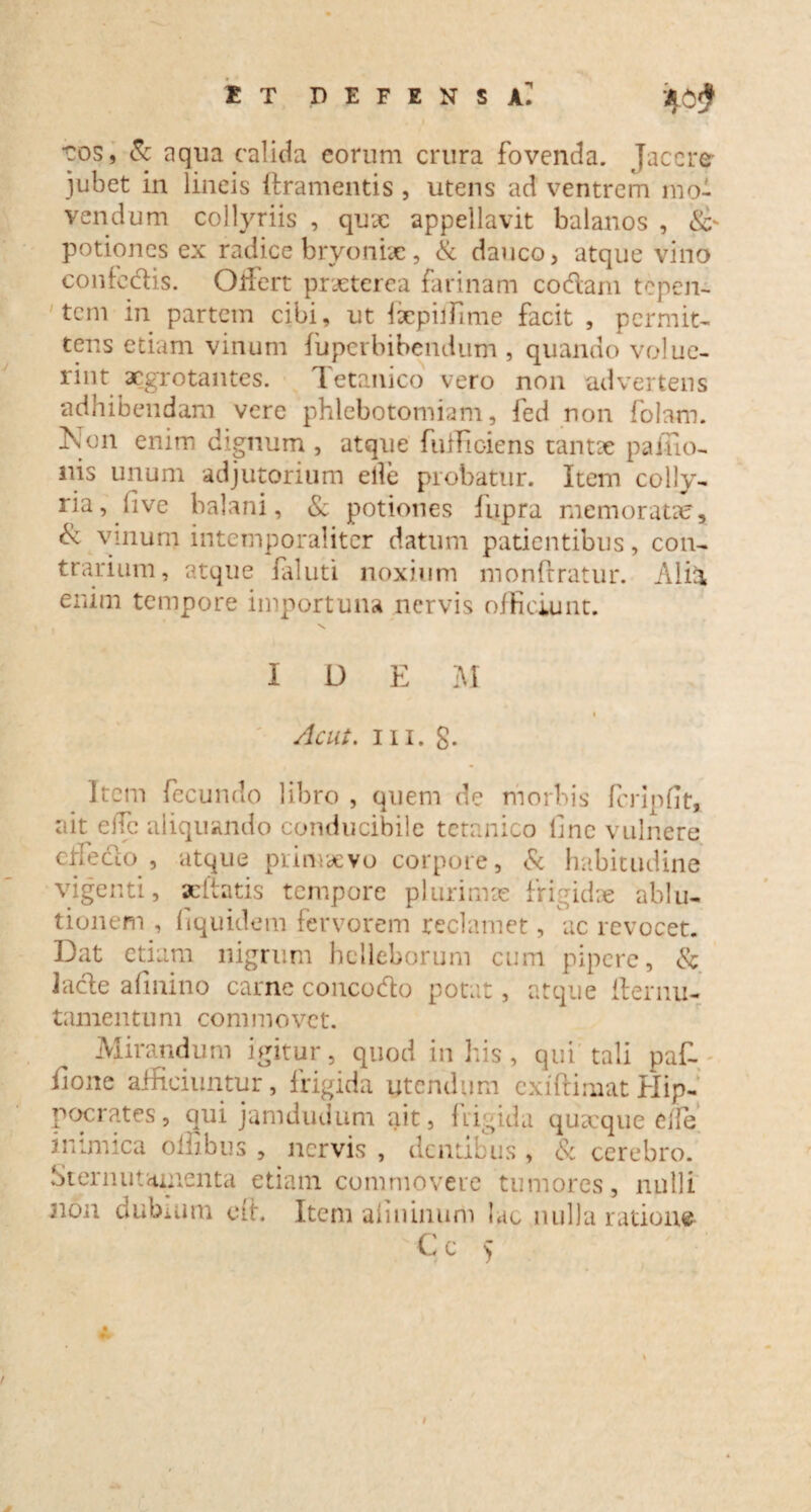 et defensa]! •cos, & aqua calida eorum crura fovenda. Jacere jubet in lineis ftramentis , utens ad ventrem mo¬ vendum collyriis , qux appellavit balanos , potiones ex radice bryoniae, & dauco, atque vino confodis. Olfert praeterea farinam codam tepen¬ tem in partem cibi, ut fiepilfime facit , permit¬ tens etiam vinum fuperbibendum , quando volue¬ rint aegrotantes. Tetanico vero non advertens adhibendam vere phlebotomiam, fed non folam. Kon enim dignum , atque fuffioiens tantae paiiio- nis unum adjutorium elle probatur. Item colly¬ ria, five balani, & potiones fupra memoratae, & vinum intemporaliter datum patientibus, con¬ trarium, atque laluti noxium monfrratur. Alia enim tempore importuna nervis officiunt. IDEM I Ac ut. m. g. Item fecundo libro , quem de morbis fcripflt* ait elTc aliquando conducibile tetanico line vulnere cnedo , atque primaevo corpore, & habitudine vigenti, acftatis tempore plurimae frigidae ablu¬ tionem , fiquidem fervorem reclamet, ac revocet. Dat etiam nigrum hclleborum cum pipere, & lacie afinino carne concodo potat, atque fternu- tamentum commovet. Mirandum igitur, quod in his, qui tali paf- ilone afficiuntur, frigida utendum exiftimat Hip¬ pocrates, qui jamdudum ait, frigida quarque effe inimica oilibus , nervis , dentibus , & cerebro. Sternutamenta etiam commovere tumores, nulli 3ion dubium eft. Item aliiunum lac nulla ratione C c ) i