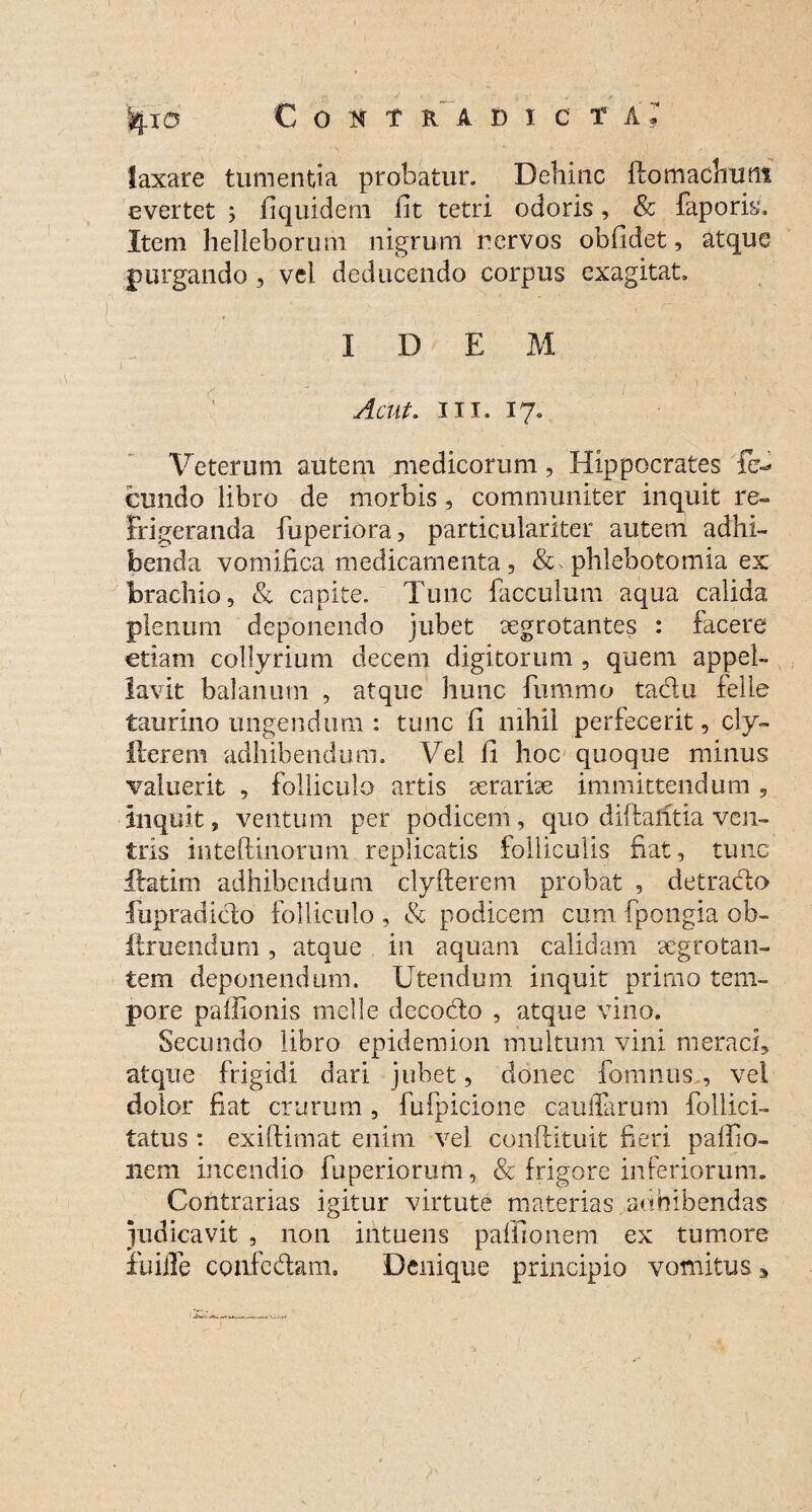 laxare tumentia probatur. Dehinc ftomachutn evertet ; fiquidem fit tetri odoris, & faporis. Item helleborum nigrum nervos obfidet, atque purgando , vel deducendo corpus exagitat. ♦ IDEM Acut. m. 17. Veterum autem medicorum , Hippocrates fe¬ cundo libro de morbis , communiter inquit re¬ frigeranda fiuperiora, particulariter autem adhi¬ benda vomifica medicamenta, & phlebotomia ex brachio, & capite. Tunc facculum aqua calida plenum deponendo jubet aegrotantes : facere etiam collyrium decem digitorum , quem appel¬ lavit balanum , atque hunc fummo tadu felle taurino ungendum : tunc fi nihil perfecerit, cly- ilerem adhibendum. Vel fi hoc quoque minus caluerit , folliculo artis serariae immittendum 5 Inquit, ventum per podicem, quo diftaritia ven¬ tris inteftinorum replicatis folliculis fiat, tunc X llatirn adhibendum clyfterem probat , detraclo fupradicto folliculo , & podicem cum fpongia ob- ftruendum, atque in aquam calidam aegrotan¬ tem deponendum. Utendum inquit primo tem¬ pore paffionis meile dccodto , atque vino. Secundo libro epidemion multum vini meraci, atque frigidi dari jubet, donec fomnus , vei dolor fiat crurum , fufpicione caudarum follici- tatus : exiftimat enim vel conftituit fieri palfio- nem incendio fuperiorum, & frigore inferiorum. Contrarias igitur virtute materias adbibendas judicavit , non intuens paffionem ex tumore fu ille confedam. Denique principio vomitus,