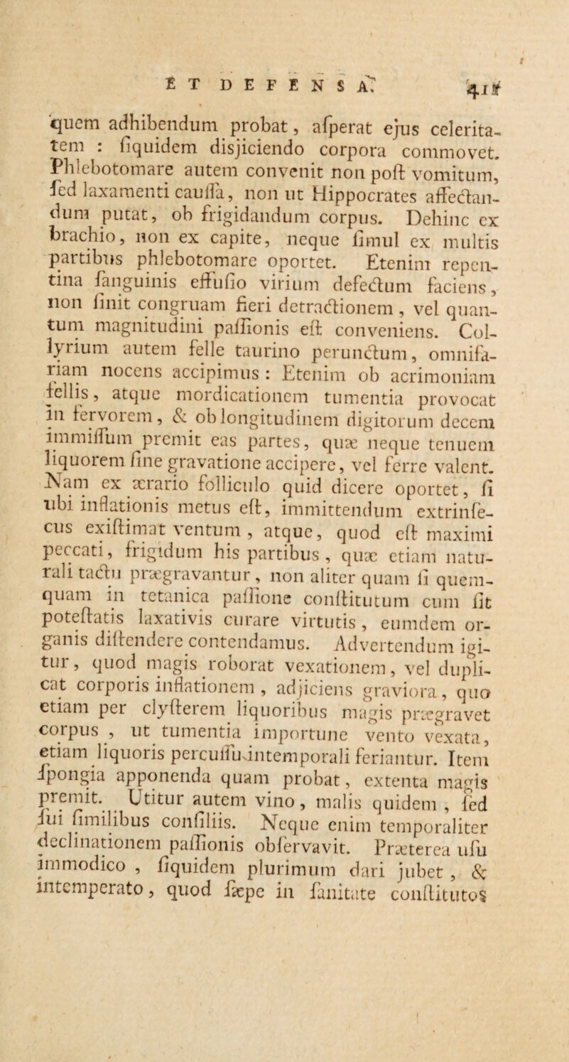 et defensaT 4i* 'quem adhibendum probat, afperat ejus celerita- Tom . fiquidem disjiciendo corpora commovet. Phlebotomare autem convenit non poft vomitum, ^cd laxamenti cauda., non ut Hippocrates affectan¬ dum putat, ob frigidandum corpus. Dehinc ex brachio, non ex capite, neque fimul ex multis partibus phlebotomare oportet. Etenim repen¬ tina Janguinis effufio virium defedum faciens, non finit congruam fieri detradionem, vel quan¬ tum magnitudini pafiionis eft conveniens. Col¬ larium autem felle taurino perunctum, omnifa¬ riam nocens accipimus : Etenim ob acrimoniam Pellis, atque mordicationem tumentia provocat In fervoiem, & ob longitudinem digitorum decem immiffum picrnit eas partes, quie neque tenuem liquorem fine gravatione accipere, vel ferre valent. Aam ex serario folliculo quid dicere oportet, fi ubi inflationis metus eft, immittendum extrinfe- cus exiftimat ventum , atque, quod eft maximi peccati, frigidum his partibus, quse etiam natu¬ rali tactu praegravantur, non aliter quam fi quem- quam in tetanica pafiione conftitutum cum fit poteftatis laxativis curare virtutis , eumdem or¬ ganis diftendere contendamus. Advertendum ici¬ tur, quod magis roborat vexationem, vel dupli¬ cat corporis inflationem , adjiciens graviora, quo etiam per clyftercm liquoribus magis praegravet corpus , ut tumentia importune vento vexata, etiam liquoris percuffudntemporali feriantur. Item Ppongia apponenda quam probat, extenta magis premit. Utitur autem vino, malis quidem , fed fui fimilibus confiliis. Neque enim temporaliter declinationem pafiionis obfervavit. Praeterea ulu immodico , fiquidem plurimum dari jubet , & intemperato, quod fiepe in fanitate conftitutos