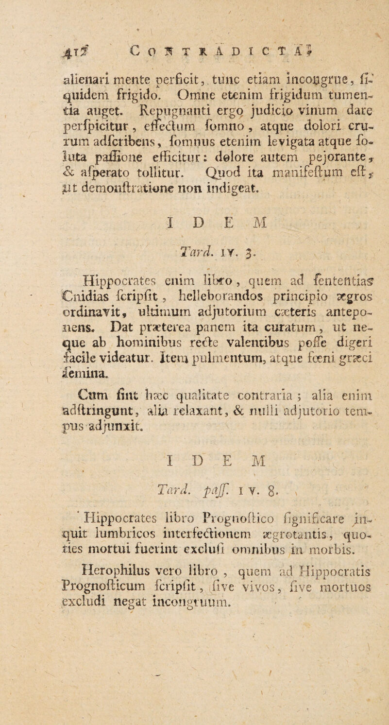 alienari mente perficit,. tunc etiam incongrue, fi- quidem frigido. Omne etenim frigidum tumen¬ tia auget. Repugnanti ergo judicio vinum dare perfpicitur , enecl um fomno, atque dolori cru¬ rum adfcribens, fomnus etenim levigata atque fo- luta paffione efficitur: dolore autem pejorante» & a!perato tollitur. Quod ita manifeftum efi 3- $lt demonftratione non indigeat, ,  •' r I D E M Tard. iy. 3. Hippocrates enim libro, quem ac! lententia^ Cnidias fcripfit, helleborandos principio aegros ordinavit, ultimum adjutorium caeteris antepo¬ nens. Dat praeterea panem ita curatum, ut ne¬ que ab hominibus rede valentibus polTe digeri facile videatur. Item pulmentum, atque foeni graeci iemina. Cum fint haec qualitate contraria ; alia enim adftringunt, alia relaxant, & nulli adjutorio tem¬ pus adjunxit. I D E M Tard. pajf. 1 v. 8- \ Hippocrates libro Prognoftico fignificare in- quit lumbricos interfedionem aegrotantis , quo¬ ties mortui fuerint exclufi omnibus in morbis. Herophiles vero libro , quem ad Hippocratis frognofticum fcripfit ,jfi ve vivos, fi ve mortuos excludi negat incongruum. /