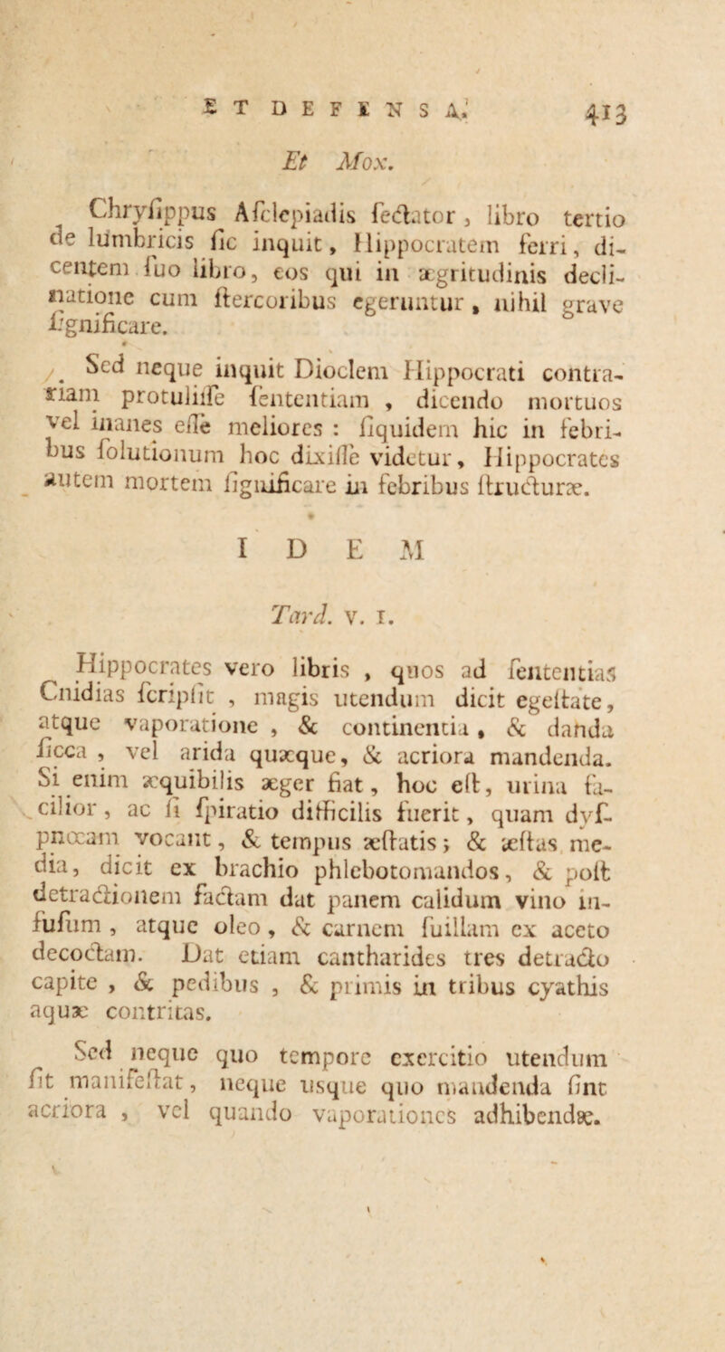 Et Mox. Chryfippus Afclcpiadis fe&ator , libro tertio de lumbricis fic inquit, Hippocratem ferri, di¬ centem luo libro, eos qui in aegritudinis decli¬ natione cum ftercoribus egeruntur , nihil grave Egnificare. # /. Sed neque inquit Dioclcm Hippocrati contra- riain protuliife fententiam , dicendo mortuos vel inanes ede meliores : fiquidem hic in febri¬ bus folutionum hoc dixille videtur, Hippocrates Ruteni mortem iigiuficare in febribus drudtune. ' # IDEM Tari. v. 1. Hippocrates vero libris , quos ad fentemias Cnidias fcriplit , magis utendum dicit egeifate, atque vaporatione , & continentia, & danda iicca , vel arida quaeque, & acriora mandenda. Si enim aequibilis xger fiat, hoc ed, urina fa¬ cilior, ac It fpiratio difficilis fuerit, quam dv£ pnocam vocant, & tempus sedatis; & tedas me¬ dia, dicit ex brachio phlebotomandos, & pod detradHonem faciam dat panem calidum vino 111- fudim , atque oleo, & carnem fuiilam cx aceto decoctam. Dat etiam cantharides tres detracto capite , & pedibus , & primis in tribus cyathis aquae contritas. Sed neque quo tempore exercitio utendum /it manifedat, neque usque quo mandenda fint acriora , vel quando vaporationes adhibendae.