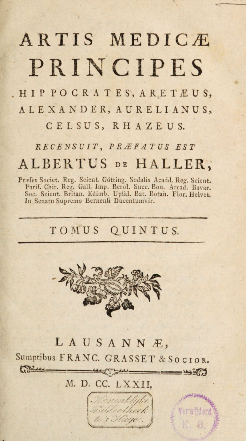 ARTIS MEDICAE PRINCIPES .HIP POCRATES.ARETJEUS, ALEXANDER, AURELIANUS, CELSUS, RHAZEUS. RECENSUIT, P RTEF ATUS EST ALBE 11 TUS de HALLER, Prsfes Societ. Reg. Scient. Gotting. Socialis Acadd. Reg. Scient. Parif. Chir. Reg. Gall. Imp. Berol. Suec. Bon. Arcad. Bavar. Soc. Scient. Britan. Edimb. Uplal. Bat. Botaii. Flor. Helvet. In Senatu Supremo Bernenfi Ducentumvir. T O M U S au I N T U S. lausanni, Sumptibus FRANC. GR ASSET & Socior.  -- / M. D. CC. LXXII. •s/ Y: • /s S )) — /