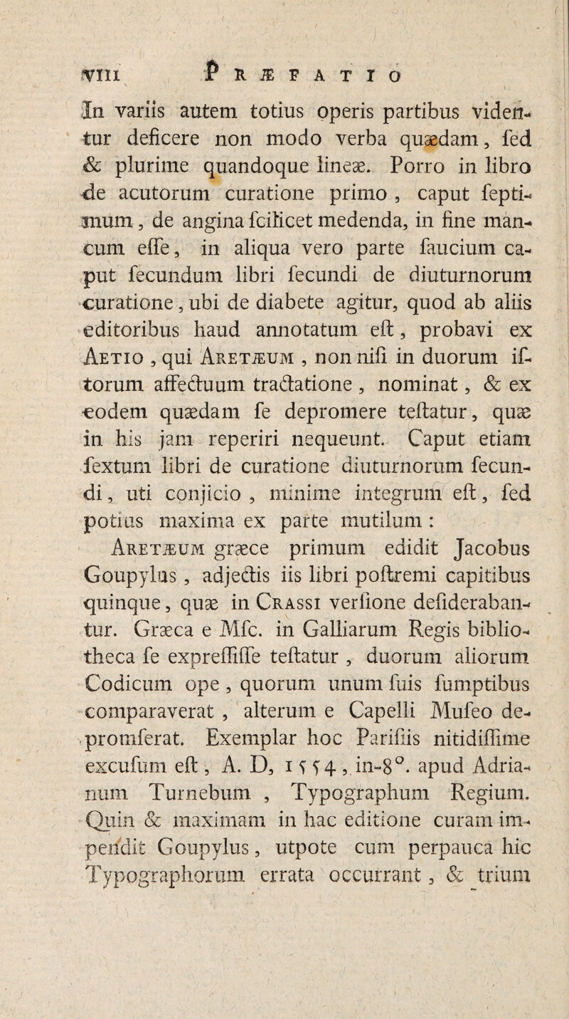 J IV1II JPr^fatto In variis autem totius operis partibus viden¬ tur deficere non modo verba quaedam , ied & plurime quandoque lineae. Porro in libro de acutorum curatione primo , caput fepti- mum, de angina fcilicet medenda, in fine man¬ cum efie, in aliqua vero parte faucium ca¬ put fecundum libri fecundi de diuturnorum curatione, ubi de diabete agitur, quod ab aliis editoribus haud annotatum eft, probavi ex Aetio , qui ApvETJEUm , non nili in duorum if- torum affeduum tradatione , nominat, & ex eodem quaedam fe depromere teftatur, quae in his jam reperiri nequeunt. Caput etiam fextum libri de curatione diuturnorum fecun¬ di , uti conjicio , minime integrum eft, fed potius maxima ex parte mutilum : Aret]eum graece primum edidit Jacobus Goupylus , adjedis iis libri poftremi capitibus quinque, quae in Crassi veriione defideraban- tur. Graeca e Mfc. in Galliarum Regis biblio¬ theca fe expreffiffe teftatur , duorum aliorum Codicum ope , quorum unum ftiis fumptibus comparaverat , alterum e Capelli Mufeo de- promferat. Exemplar hoc Parifiis nitidiflime excufum eft , A. D, i H4 , in~8°. apud Adria- nuiii Turnebum , Typographum Regium. Quin & maximam in hac editione curam im¬ pendit Goupylus, utpote cum perpauca hic Typographorum errata occurrant, & trium