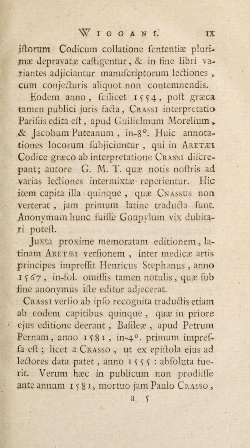 iftorum Codicum collatione fententiae pluri¬ mae depravatae caftigentur, & in fine libri va¬ riantes adjiciantur manufcriptorum lectiones * cum conjecturis aliquot non contemnendis. Eodem anno, fcilicet 1^54, poit graeca tamen publici juris facta, Crassi interpretatio Parifiis edita eft, apud Guilielmum Morelium „ & Jacobum Puteanum , in-8°. Iluic annota¬ tiones locorum fubjiciuntur , qui in Aret^i Codice graeco ab interpretatione Crassi difcre- pant; autore G. M. T. quae notis noltris ad varias ledtiones intermixtae repedentur. Elie item capita illa quinque , quae Cnassus non verterat , jam primum latine traducta funt. Anonymum hunc fu i de Goupylum vix dubita¬ ri poted. Juxta proxime memoratam editionem, la- tinam Aretjei verfionem , inter medicae artis principes imprefiit Henricus Stephanus, anno 1^7, in-fol. omifiis tamen notulis, quae fub fine anonymus ide editor adjecerat. Crassi verlio ab ipfo recognita traductis etiam ab eodem capitibus quinque , quae in priore ejus editione deerant, Balileae , apud Petrum Pernam, anno M81 , in-40. primum impref- fa elt; licet a Crasso , ut ex epidola ejus ad ledtores data patet, anno abfoluta lue¬ rit. Verum haec in publicum non prodiide ante annum 1581, mortuo jam Paulo Crasso ,