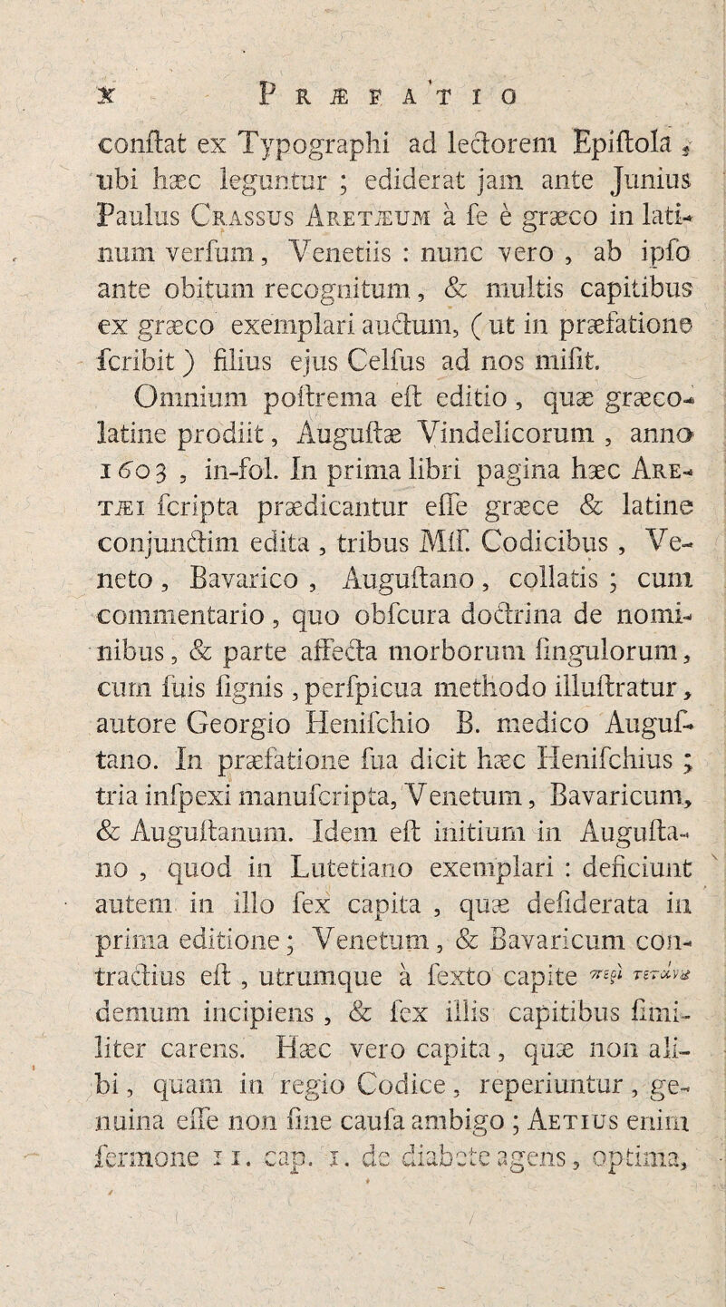 conflat ex Typographi ad lectorem Epiftola 3 ubi haec leguntur ; ediderat jam ante Junius Paulus Crassus Aretjeum a fe e graeco in lati** num verfum, Venedis : nunc vero , ab ipfo ante obitum recognitum, & multis capitibus ex graeeo exemplari a udum, ( ut in praefatione fcribit ) filius ejus Celfus ad nos mifit. Omnium poftrema eft editio, quae graeeo* latine prodiit, Auguftae Vindelicorum , anna 1603 , in-foL In prima libri pagina haec Are* TiEi fcripta praedicantur effe graece & latine conjundim edita , tribus MiE Codicibus , Ve¬ neto , Bavarico , Auguftano, collatis ; cum commentario, quo obfcura dodrina de nomi* nibus, & parte a fi e da morborum Ungulorum 5 cum fuis fignis, perfpicua methodo illuftratur, autore Georgio Henifchio B. medico Angui- tano. In praefatione fua dicit haec Henifchius ; tria infpexi manufcripta, Veiietum, Bavaricum, & Auguflanum. Idem eft initium in Augufta* 110 , quod in Lutetiano exemplari : deficiunt • autem in illo fex capita , quae defiderata in prima editione; Venetum, & Bavaricum con- tradius eft , utrumque a fexto capite *£d demum incipiens , & fex illis capitibus fimi- liter carens. Haec vero capita, quae non ali¬ bi , quam in regio Codice, reperiuntur, ge¬ nuina effe non fine caufa ambigo ; Aetius enim