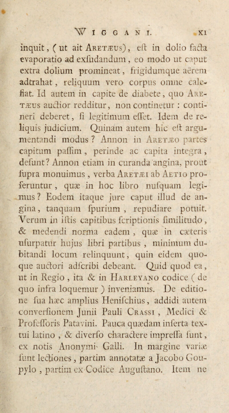 ♦ inquit,( ut ait Aretteus) , eft in dolio fa£ta evaporatio ad exfudandum, eo modo ut caput extra dolium promineat, frigidumque aerem adtrahat, reliquum vero corpus omne cale¬ fiat. Id autem in capite de diabete, quo Are- tjeijs auctior redditur, non continetur : conti¬ neri deberet, fi legitimum e fiet. Idem de re¬ liquis judicium. Quinam autem hic eit argu¬ mentandi modus ? Annon in Aretjeo partes capitum paflim, perinde ac capita integra, defunt? Annon etiam in curanda angina, prout iiipra monuimus, verba Aretjei ab Aetio pro¬ feruntur , quae in hoc libro nufquam legi¬ mus ? Eodem itaque jure caput illud de an¬ gina, tanquam fpurium , repudiare potuit. Verum in iftis capitibus feriptionis fimilitudo , & medendi norma eadem , quae in eseteris ufurpatur hujus libri partibus , minimum du¬ bitandi locum relinquunt, quin eidem quo¬ que auctori adferibi debeant. Quid quod ea, ut in Regio , ita & in Harleyano codice ( de % quo infra loquemur ) inveniamus. De editio¬ ne fua haec amplius Henifchius, addidi autem converfionem Junii Pauli Crassi , Medici & Profefioris Patavini. Pauca quaedam inferta tex¬ tui latino , & diverfo charactere imprefla funt, cx notis Anonymi' Galli. In margine varice funt lectiones, partim annotatae a Jacobo Gou- pylo , partim cx Codice Auguftano. Item ne