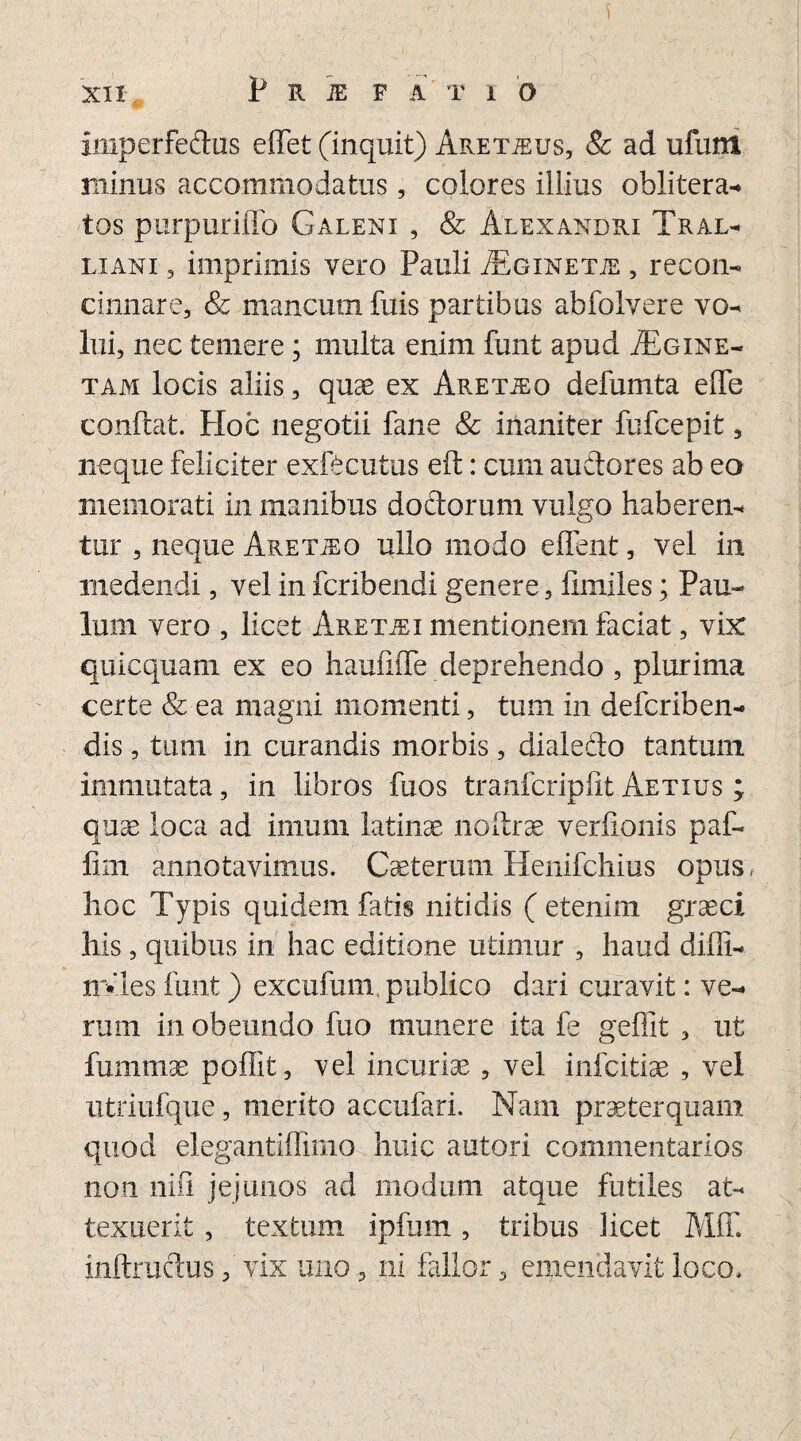 Imperfedus effet (inquit) Aretteus, Se ad ufunt minus accommodatus, colores illius oblitera- tos purpuriffo Galeni , & Alexandri Tral¬ liani , imprimis vero Pauli JEginetje, recon¬ cinnare, & mancum fuis partibus abfoIvere vo¬ lui, nec temere ; multa enim funt apud ./Egine- tam locis aliis, quae ex Aretjeo defumta effe conflat. Hoc negotii fane & inaniter fufcepit, neque feliciter exfecutus eft: cum audores ab eo memorati in manibus dodorum vulgo haberen¬ tur , neque Aretho ullo modo effent, vel in medendi, vel in fcribendi genere, fimiles; Pau- luin vero , licet Aretjei mentionem faciat, vix quicquam ex eo haufifle deprehendo , plurima certe & ea magni momenti, tum in defcriben- dis, tum in curandis morbis, dialedo tantum, immutata, in libros fuos tranfcriplit Aetius ; quae loca ad imum latinas noftrae verfipnis p af¬ fini annotavimus. Cseterum Henifchius opus, hoc Typis quidem fatis nitidis ( etenim graeci his , quibus in hac editione utimur , haud diffi- nvles funt) excufum, publico dari curavit: ve¬ rum in obeundo fuo munere ita fe geffit , ut fummae poffit, vel incuriae , vel infcitiae , vel iitriufque, merito accufari. Nam praeterquam quod elegantiffimo huic autori commentarios non nifi jejunos ad modum atque futiles at¬ texuerit , textum ipfum, tribus licet Mff. inftmdus, vix uno, ni fallor, emendavit loco.