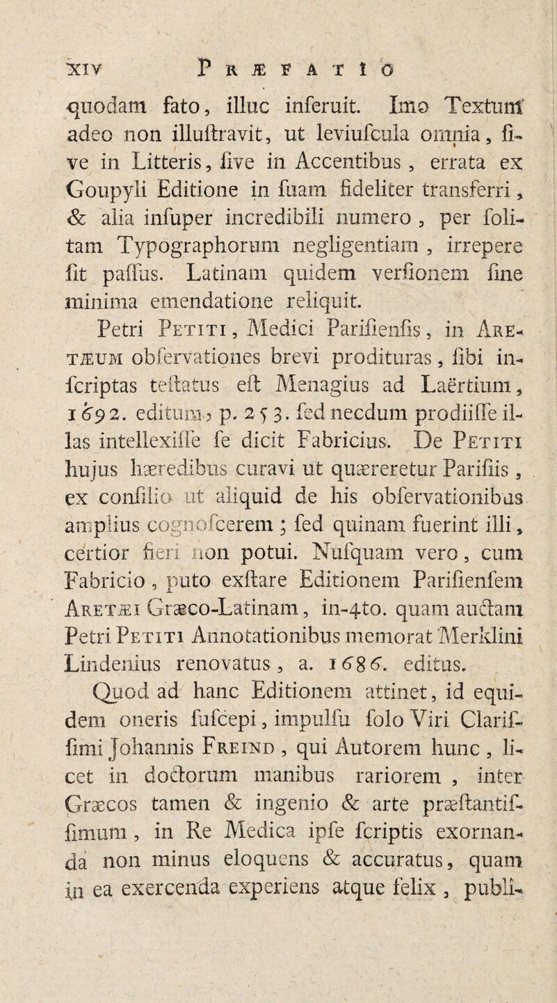 quodam fato, illuc inferuit. Imo Textum adeo non illuftravit, ut leviufcula omnia, fi» ve in Litteris, live in Accentibus , errata ex Goupyli Editione in fuam fideliter transferri, & alia infuper incredibili numero , per foli- tam Typographorum negligentiam , irrepere fit palius. Latinam quidem verfionem fine minima emendatione reliquit. Petri Petiti , Medici Parifienfis, in Are- TiEUM obfervationes brevi prodituras, fibi in- fcriptas teftatus eft Menagius ad Laertium, 1692. editum.? p. 2 5 3. fed necdum prodiiffe il¬ las intellexifle fe dicit Fabricius. De Petiti hujus haeredibus curavi ut quaereretur Parifiis, ex confilio ut aliquid de his obfervationibus amplius cognofcerem ; fed quinam fuerint illi, certior fieri non potui. Nufquam vero, cum Fabricio , puto exftare Editionem Parifienfem Aretiei Graeco-Latinam, in-4to. quam audiam Petri Petiti Annotationibus memorat Merklini Lindenius renovatus, a. 16 g 6. editus. Quod ad hanc Editionem attinet, id. equi¬ dem oneris fufcepi, impulfu foloViri Clarif- fimi Johannis Freind , qui Autorem hunc , li¬ cet in doctorum manibus rariorem , inter Graecos tamen & ingenio & arte praeftantif- fimum, in Re Medica ipfe fcriptis exornan¬ da non minus eloquens & accuratus, quam in ea exercenda experiens atque felix , publi-