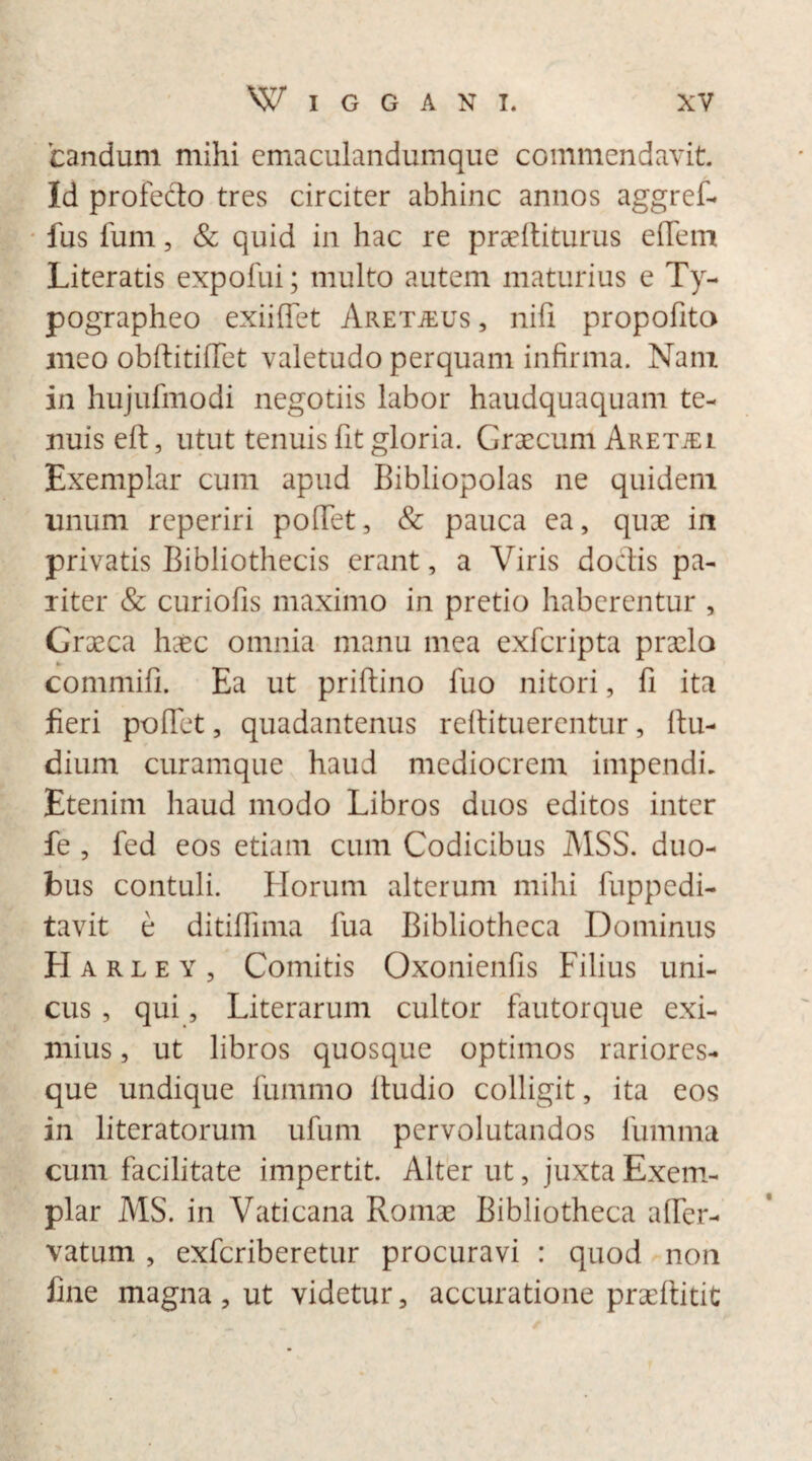 candum mihi cmaculandumque commendavit. Id profecto tres circiter abhinc annos aggref- fus Ium, & quid in hac re praebiturus effem Literatis expofui; multo autem maturius e Ty- pographeo exiiffet Aretjeus , nifi propofita meo obftitiffet valetudo perquam infirma. Nam in hujufmodi negotiis labor haudquaquam te¬ nuis eft, utut tenuis fit gloria. Graecum Aretjei Exemplar cum apud Bibliopolas ne quidem unum reperiri pollet, & pauca ea, quae in privatis Bibliothecis erant, a Viris doclis pa¬ riter & curiofis maximo in pretio haberentur , Graeca haec omnia manu mea exfcripta praela commifi. Ea ut priftino fuo nitori, fi ita fieri pollet, quadantenus reftituerentur, Itu- dium curamque haud mediocrem impendi. Etenim haud modo Libros duos editos inter fe , fed eos etiam cum Codicibus I\1SS. duo¬ bus contuli. Horum alterum mihi fuppedi- tavit e ditifiima fua Bibliotheca Dominus Harley, Comitis Oxonienfis Filius uni¬ cus , qui, Literarum cultor fautorque exi¬ mius , ut libros quosque optimos rariores- que undique fummo ltudio colligit, ita eos in literatorum ufum pervolutandos fumma cum facilitate impertit. Alter ut, juxta Exem¬ plar MS. in Vaticana Romae Bibliotheca alfer- vatum , exfcriberetur procuravi : quod non fine magna, ut videtur, accuratione praeftitit