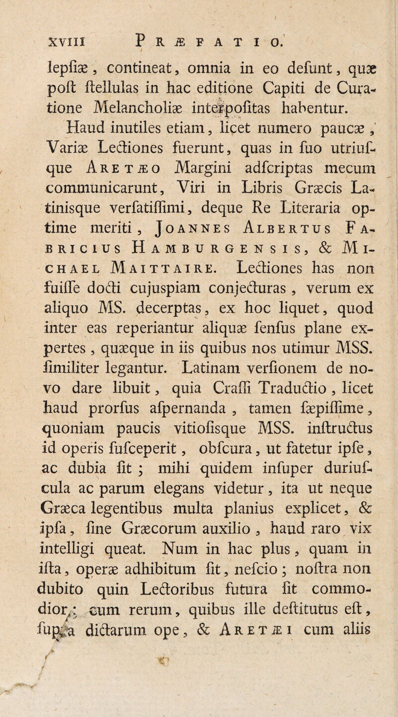 lepliae , contineat , omnia in eo defunt , quae poft ftellulas in hac editione Capiti de Cura¬ tione Melancholias inteipofitas habentur. Haud inutiles etiam, licet numero paucae , Variae Lectiones fuerunt, quas in fuo utriuf- que A r e t je o Margini adfcriptas mecum communicarunt. Viri in Libris Graecis La- tinisque verfatiffimi, deque Re Literaria op¬ time meriti, Joannes Albertus Fa¬ bricius Hamburgensis, & M i- chael Maittaire. Lediones has non fuiffe dodi cujuspiam conjeduras , verum ex aliquo MS. decerptas, ex hoc liquet, quod inter eas reperiantur aliquae fenfus plane ex¬ pertes , quaeque in iis quibus nos utimur MSS. limiliter legantur. Latinam verfionem de no¬ vo dare libuit, quia Craffi Tradudio , licet haud prorfus afpernanda , tamen faepiffime, quoniam paucis vitiofisque MSS. inftrudus id operis fufceperit, obfcura, ut fatetur ipfe, ac dubia fit ; mihi quidem infuper duriuf- cula ac parum elegans videtur, ita ut neque Graeca legentibus multa planius explicet, & ipfa, fine Graecorum auxilio , haud raro vix intelligi queat. Num in hac plus, quam in ifta, operae adhibitum fit, nefcio ; noftra non dubito quin Ledoribus futura fit commo¬ dior,: cum rerum, quibus ille deftitutus eft, ftipga didarum ope, & Aretiei cum aliis