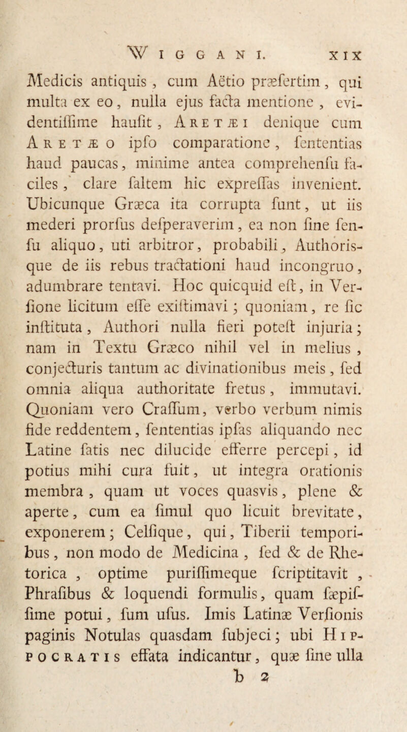 Medicis antiquis , cum Aetio praefertim, qui multa ex eo, nulla ejus facta mentione , evi- dentiffime haufit, A r e t je i denique cum A r e t iE o ipfo comparatione , fententias haud paucas, minime antea comprehenfu fa¬ ciles , clare faltem hic expreffas invenient. Ubicunque Graeca ita corrupta funt, ut iis mederi prorfus defperaverim, ea non fine fen- fu aliquo, uti arbitror, probabili, Authoris- que de iis rebus tractationi haud incongruo, adumbrare tentavi. Hoc quicquid eft, in Ver- fione licitum efie exiftimavi; quoniam, re fic inftituta, Authori nulla fieri potelt injuria; nam in Textu Graeco nihil vel in melius , conjecturis tantum ac divinationibus meis, fed omnia aliqua authoritate fretus, immutavi. Quoniam vero Crafium, verbo verbum nimis fide reddentem, fententias ipfas aliquando nec Latine fatis nec dilucide efferre percepi, id potius mihi cura fuit, ut integra orationis membra , quam ut voces quasvis, plene & aperte, cum ea firnul quo licuit brevitate, exponerem ; Celfique, qui, Tiberii tempori¬ bus , non modo de Medicina , fed & de Rhe¬ torica , optime purifiimeque fcriptitavit , Phrafibus & loquendi formulis, quam fiepif- fime potui, fum ufus. Imis Latinas Verfionis paginis Notulas quasdam fubjeci; ubi Hip¬ pocratis effata indicantur, quae fine ulla b 2 /