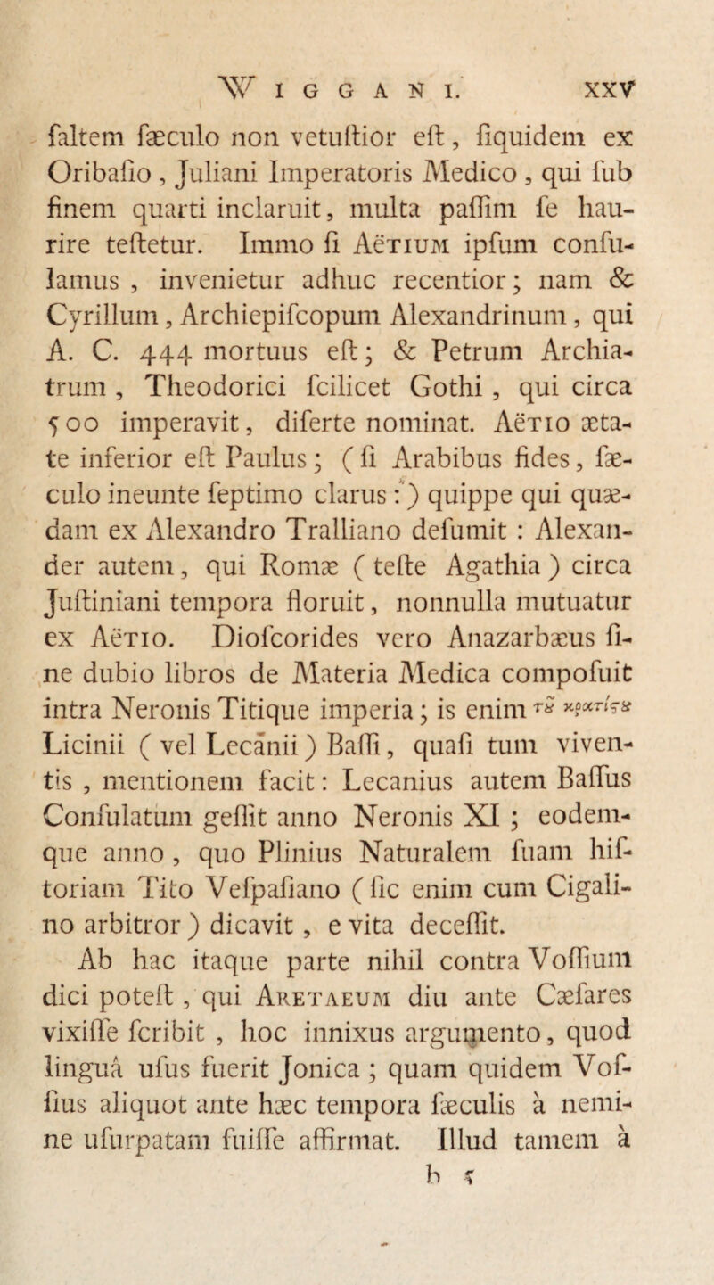 faltem faeculo non vetultior eft, fiquidem ex Oribafio , Juliani Imperatoris Medico , qui fub finem quarti inclaruit, multa paflim fe hau¬ rire teftetur. Immo fi AeTiuM ipfum confu- lamus , invenietur adhuc recentior; nam & Cyrillum , Archiepifcopum Alexandrinum , qui A. C. 444 mortuus eft; & Petrum Archia¬ trum , Theodorici fcilicet Gothi , qui circa 500 imperavit, diferte nominat. AeT 10 aeta¬ te inferior eft Paulus; ( fi Arabibus fides, fae¬ culo ineunte feptimo clarus:) quippe qui quae¬ dam ex Alexandro Tralliano defumit : Alexan¬ der autem, qui Romae ( tefte Agathia ) circa Juftiniani tempora floruit, nonnulla mutuatur ex Aerio. Diofcorides vero Anazarbaeus fi¬ ne dubio libros de Materia Medica compofuit intra Neronis Titique imperia; is enim™ ****** Licinii ( vel Lecanii) Bafii, quafi tum viven¬ tis , mentionem facit: Lecanius autem Bafliis Confulatum gefiit anno Neronis XI ; eodem- que anno , quo Plinius Naturalem fuam hif- toriam Tito Vefpafiano (fic enim cum Cigali- no arbitror ) dicavit , e vita deceflit. Ab hac itaque parte nihil contra Voflium dici poteft, qui Aretaeum diu ante Caefares vixifle feribit , hoc innixus argumento, quod lingua ufus fuerit Jonica ; quam quidem Vof- fius aliquot ante haec tempora feculis a nemi¬ ne ufurpatam fuifie affirmat. Illud tamem a b *